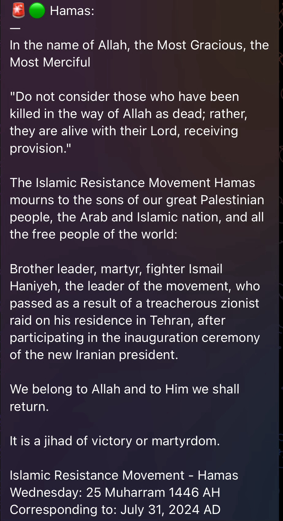 Hamas:
In the name of Allah, the Most Gracious, the Most Merciful
"Do not consider those who have been killed in the way of Allah as dead; rather, they are alive with their Lord, receiving provision."
The Islamic Resistance Movement Hamas mourns to the sons of our great Palestinian people, the Arab and Islamic nation, and all the free people of the world:
Brother leader, martyr, fighter Ismail Haniyeh, the leader of the movement, who passed as a result of a treacherous zionist raid on his residence in Tehran, after participating in the inauguration ceremony of the new Iranian president.
We belong to Allah and to Him we shall return.
It is a jihad of victory or martyrdom.
Islamic Resistance Movement - Hamas
Wednesday: 25 Muharram 1446 AH
Corresponding to: July 31, 2024 AD