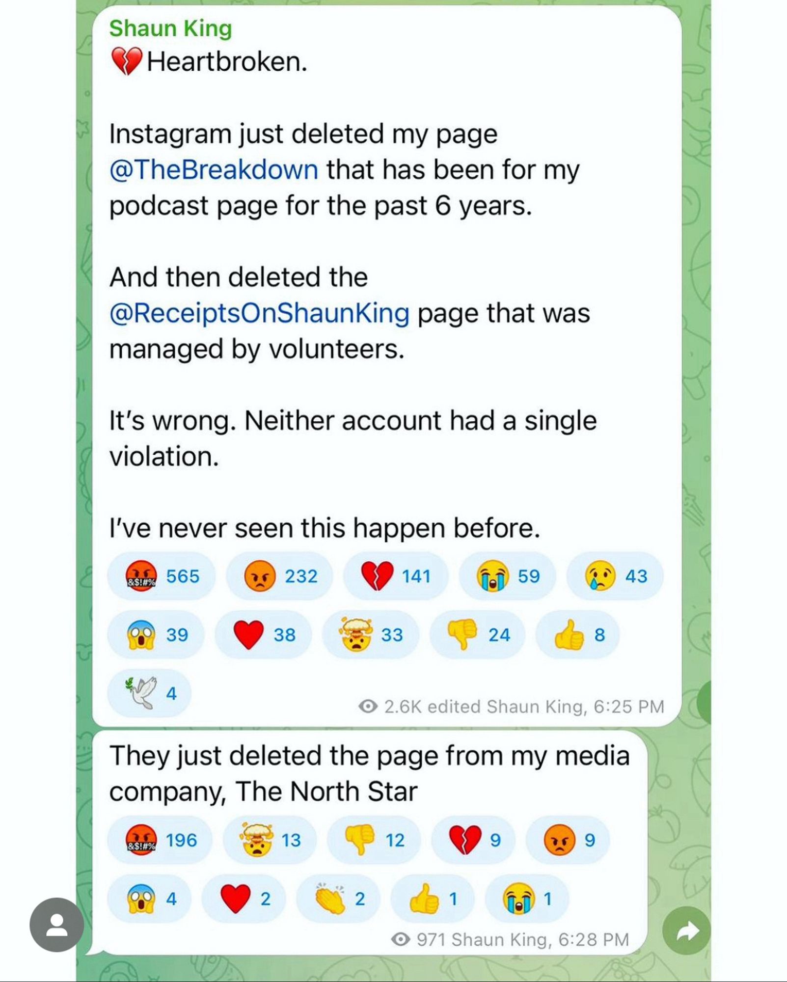 Screenshot from Shaun King’s Telegram:

Shaun King: Heartbroken.
Instagram just deleted my page
@TheBreakdown that has been for my podcast page for the past 6 years.
And then deleted the @ReceiptsOnShaunKing page that was managed by volunteers.
It's wrong. Neither account had a single violation.
I've never seen this happen before.

2.6K views edited Shaun King, 6:25 PM

They just deleted the page from my media company, The North Star 
971 views Shaun King, 6:28 PM