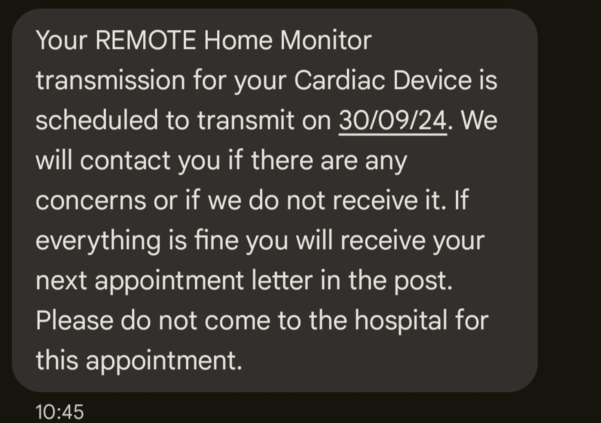 Screenshot of SMS messages which reads: Your REMOTE Home Monitor transmission for your Cardiac Device is scheduled to transmit on 30/09/24. We will contact you if there are any concerns or if we do not receive it. If everything is fine you will receive your next appointment letter in the post. Please do not come to the hospital for this appointment.