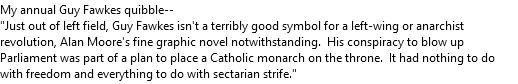 My annual Guy Fawkes quibble--
"Just out of left field, Guy Fawkes isn't a terribly good symbol for a left-wing or anarchist revolution, Alan Moore's fine graphic novel notwithstanding.  His conspiracy to blow up Parliament was part of a plan to place a Catholic monarch on the throne.  It had nothing to do with freedom and everything to do with sectarian strife."