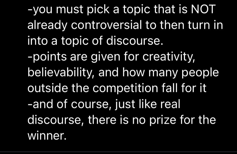 -you must pick a topic that is NOT already controversial to then turn in into a topic of discourse. 
-points are given for creativity, believability, and how many people outside the competition fall for it
-and of course, just like real discourse, there is no prize for the winner.