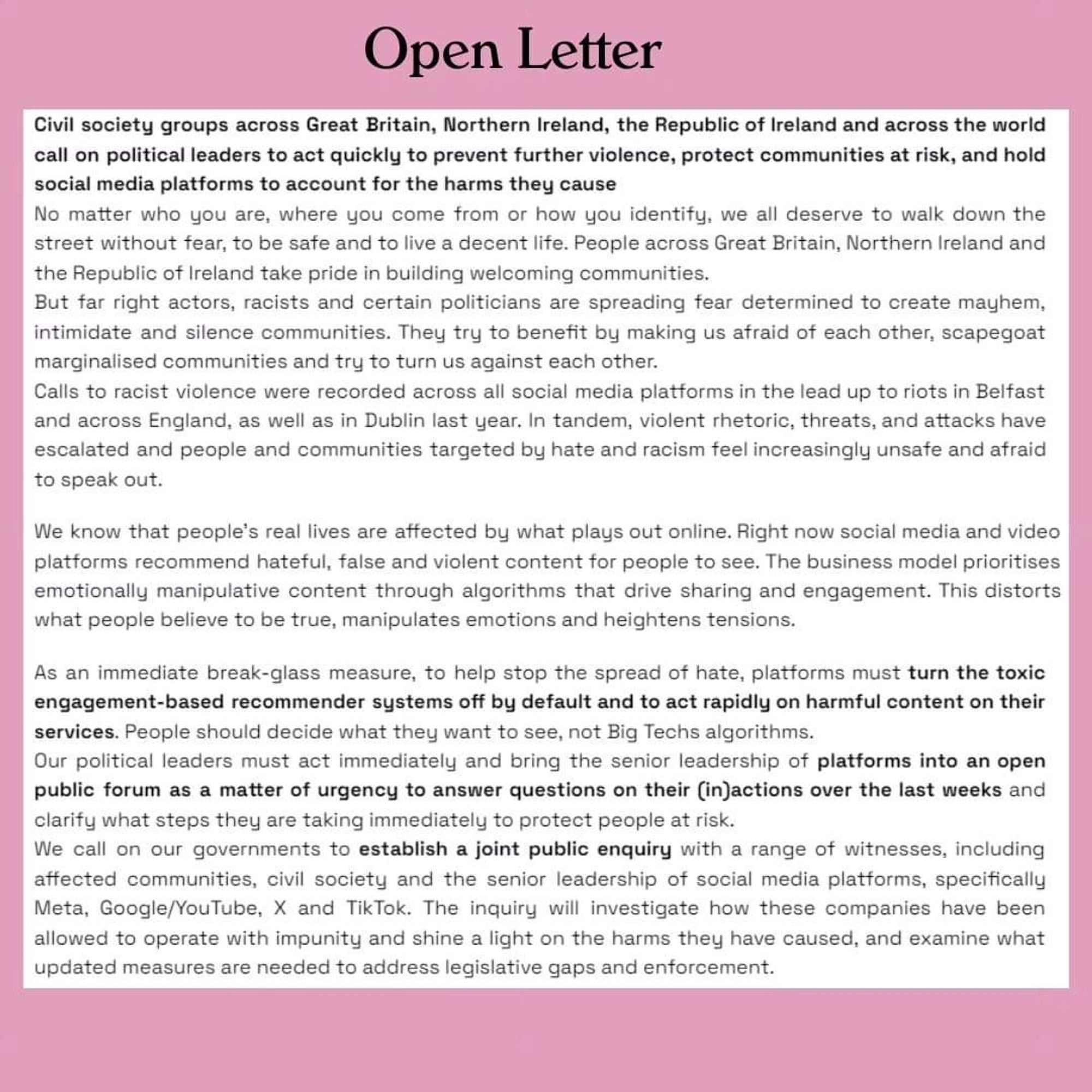 Civil society groups across Great Britain, Northern Ireland, the Republic of Ireland and across the world

call on political leaders to act quickly to prevent further violence, protect communities at risk, and hold social media platforms to account for the harms they cause

No matter who you are, where you come from or how you identify, we all deserve to walk down the street without fear, to be safe and to live a decent life. People across Great Britain, Northern Ireland and

the Republic of Ireland take pride in building welcoming communities. But far right actors, racists and certain politicians are spreading fear determined to create mayhem,

intimidate and silence communities. They try to benefit by making us afraid of each other, scapegoat marginalised communities and try to turn us against each other.

Calls to racist violence were recorded across all social media platforms in the lead up to riots in Belfast

and across England, as well as in Dublin last year. In tandem, violent