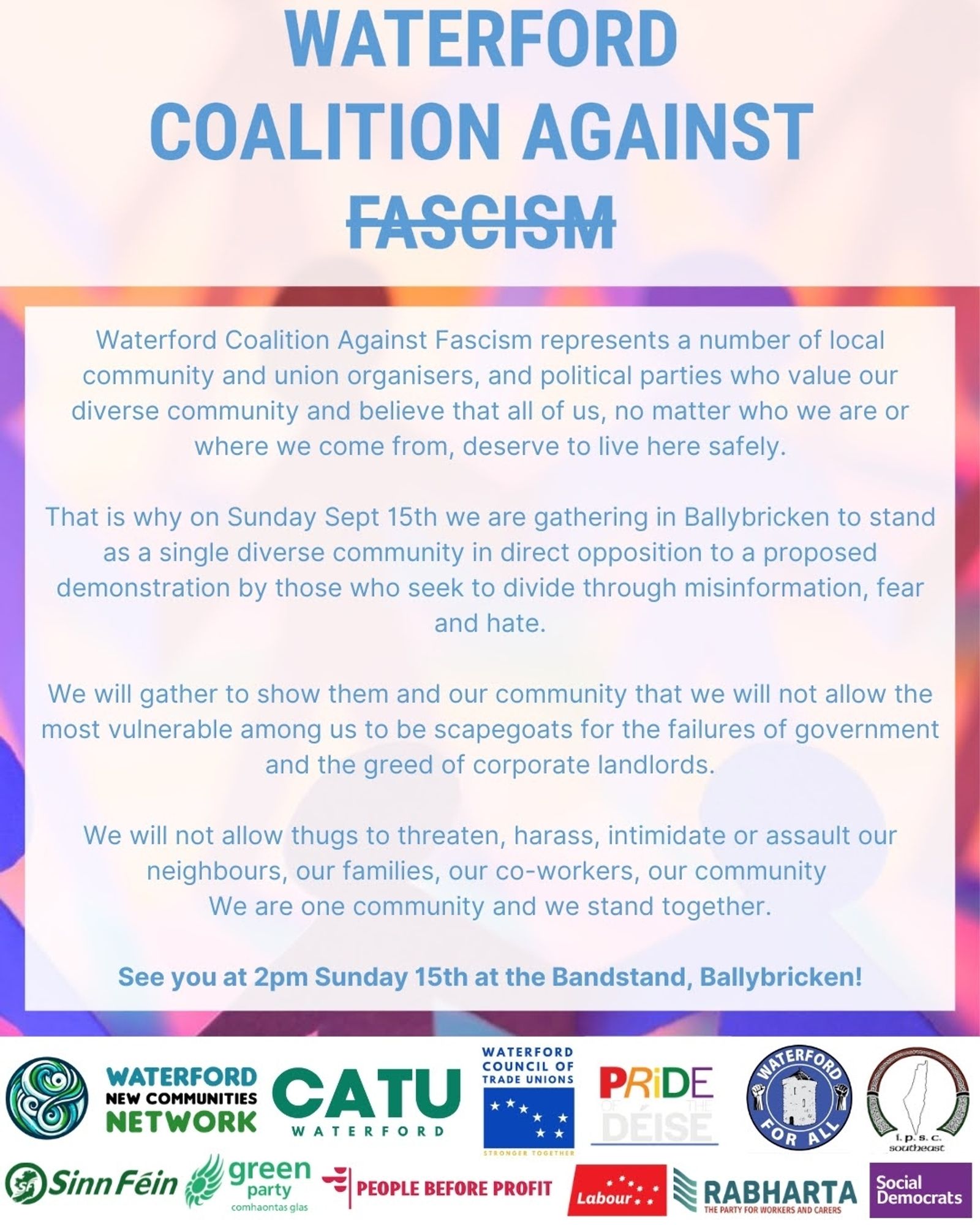 Waterford Coalition Against Fascism

Waterford Coalition Against Fascism represents a number of local community and union organisers, and political parties who value our diverse community and believe that all of us, no matter who we are or where we come from, deserve to live here safely.

That is why on Sunday, Sept 15th we are gathering in Ballybricken to stand as a single diverse community in direct opposition to a proposed demonstration by those who seek to
divide through misinformation, fear, and hate.

We will gather to show them and our community that we will not allow the most vulnerable among us to be scapegoats for the failures of government and the greed of corporate landlords.

We will not allow thugs to threaten, harass, intimidate or assault our neighbours, our families, our co-workers, our community.
We are one community and we stand together.

See you at 2pm on Sunday 15th at the Bandstand, Ballybricken!