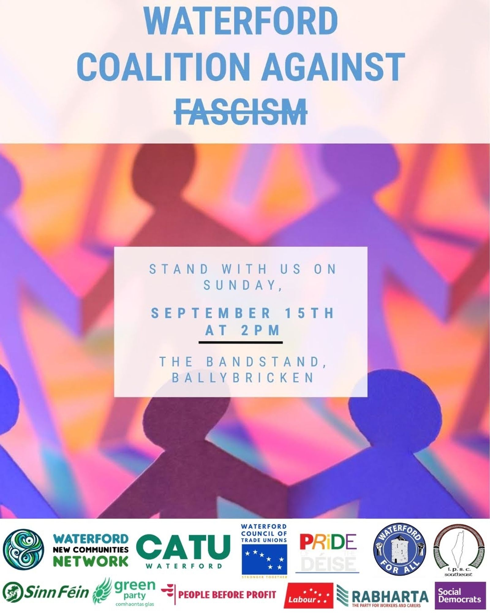 Waterford Coalition Against Fascism.

Stand with us on Sunday, September 15th at 2pm. The Bandstand, Ballybricken.

Groups/Unions/Parties: Waterford New Communities Network, CATU Waterford, Waterford Council of Trade Unions, Pride of the Déise, Waterford For All, IPSC SE, Sinn Féin, Green Party, People Before Profit, Labour, Rabharta, Social Democrats.