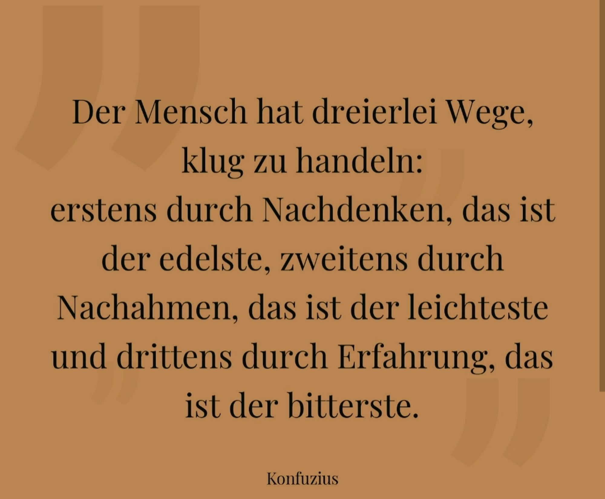 Der Mensch hat dreierlei Wege, klug zu handeln: erstens durch Nachdenken, das ist der edelste, zweitens durch Nachahmen, das ist der leichteste und drittens durch Erfahrung, das ist der bitterste.  Konfuzius