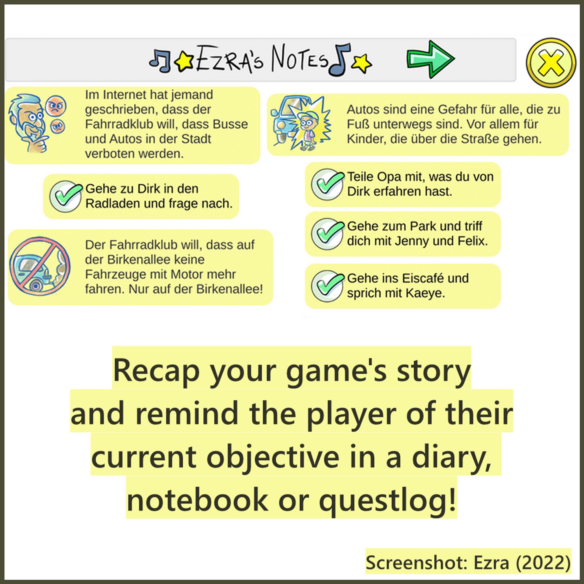 A screenshot of the game Ezra (2022) that shows the game's notebook in german language. Several text snippets are displayed that show what people have said about traffic in the area (the topic of the game). Every one of these entries also comes with a small drawing that fits the content. There are also To Do's (e.g. talk to someone) that are already solved and marked with a checkmark. Caption: Recap your game's story and remind the player of their current objective in a diary, notebook or questlog!