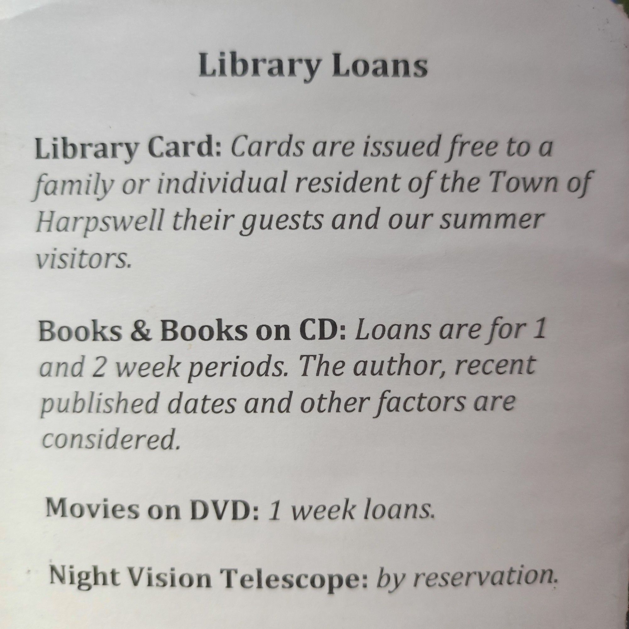 From a library pamphlet list of things to loan:

Library Loans

Library Card: Cards are issued free to a family or individual resident of the Town of Harpswell their guests and our summer visitors.

Books & Books on CD: Loans are for 1 and 2 week periods.

Movies on DVD: 1 week loans.

Night Vision Telescope: by reservation.