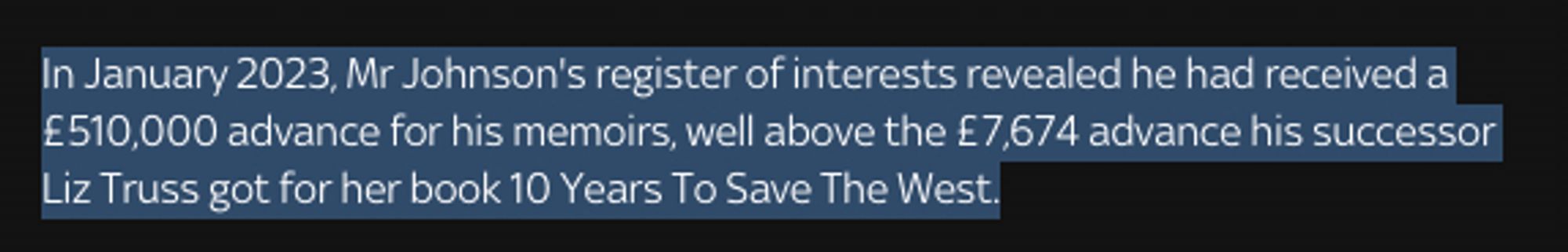 In January 2023, Mr Johnson's register of interests revealed he had received a £510,000 advance for his memoirs, well above the £7,674 advance his successor Liz Truss got for her book 10 Years To Save The West.