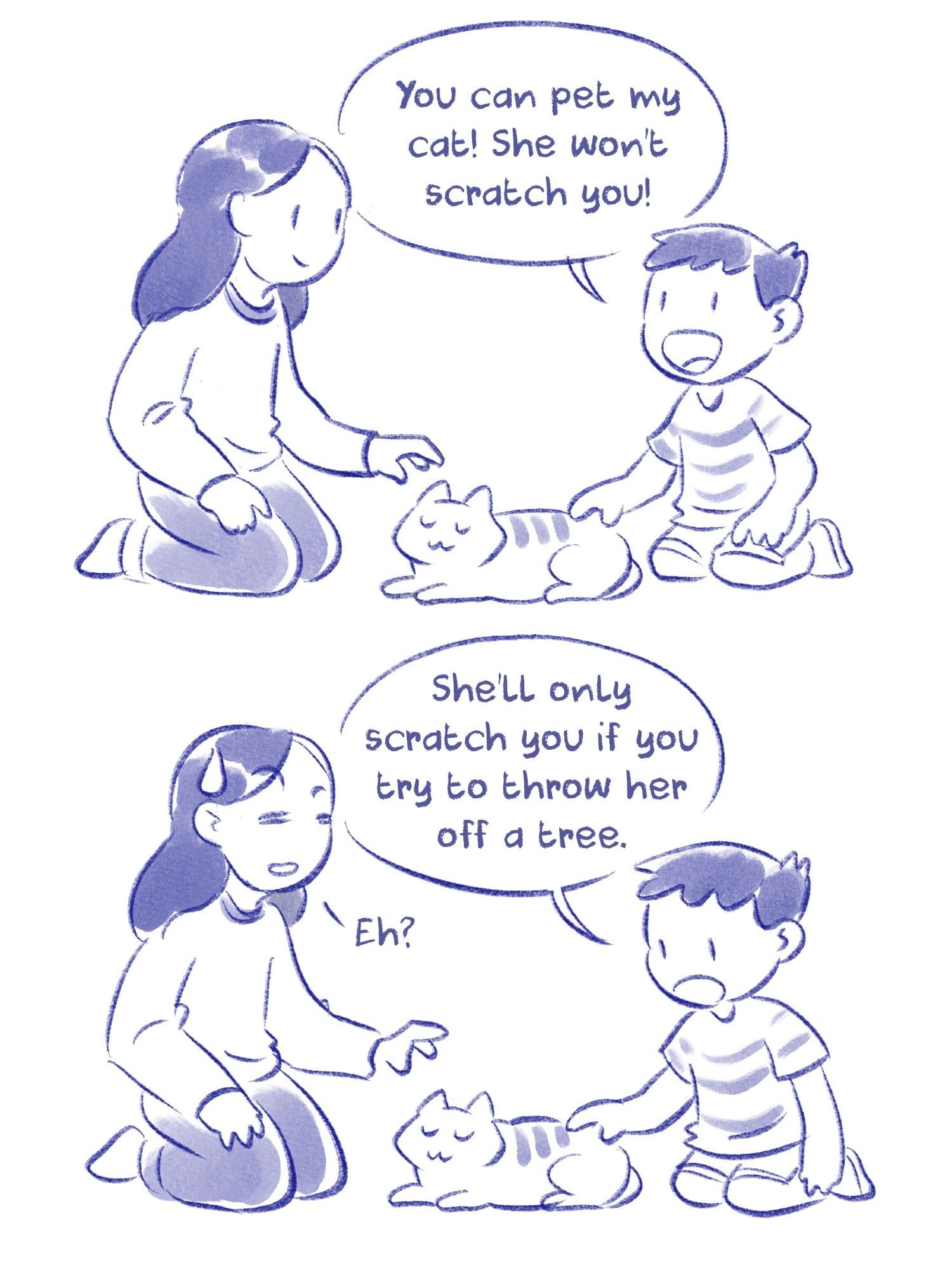 A woman and a boy are sitting next to a cat.
Panel 1: Boy: "You can pet my cat! She won't scratch you!"
Panel 2: Boy: "She'll only scratch you if you try to throw her off a tree." Woman: "Eh?"