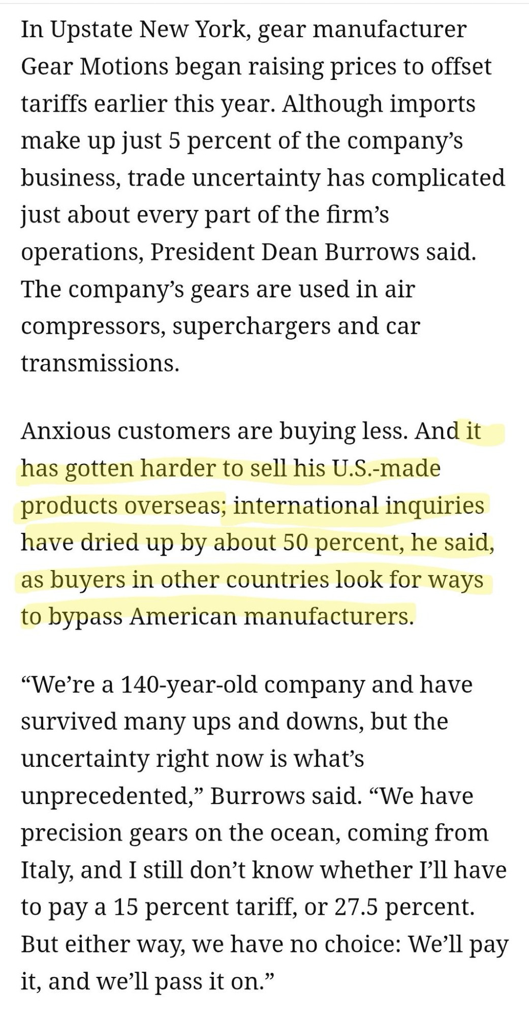 In Upstate New York, gear manufacturer Gear Motions began raising prices to offset tariffs earlier this year. Although imports make up just 5 percent of the company's business, trade uncertainty has complicated just about every part of the firm's operations, President Dean Burrows said.

The company's gears are used in air compressors, superchargers and car transmissions.

Anxious customers are buying less. And it has gotten harder to sell his U.S.-made products overseas; international inquiries have dried up by about 50 percent, he said, as buyers in other countries look for ways to bypass American manufacturers.

"We're a 140-year-old company and have survived many ups and downs, but the uncertainty right now is what's unprecedented," Burrows said. "We have precision gears on the ocean, coming from Italy, and I still don't know whether I'll have to pay a 15 percent tariff, or 27.5 percent. But either way, we have no choice: We'll pay it, and we'll pass it on."