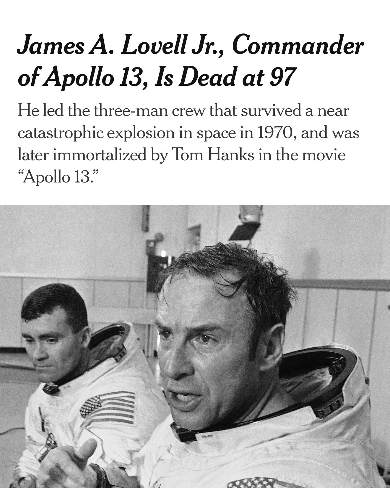The image shows James A. Lovell Jr., the commander of the Apollo 13 mission, who recently passed away at the age of 97. 
Apollo 13 Mission:
Lovell led the three-man crew of Apollo 13, which faced a near-catastrophic explosion in space in 1970 but successfully returned to Earth due to the crew's ingenuity and ground control's support. 
Other Missions:
He was one of NASA's most traveled astronauts in the agency's early years, flying four times on Gemini 7, Gemini 12, Apollo 8, and Apollo 13. 
Apollo 8 Significance:
Lovell considered Apollo 8, the first crewed mission to orbit the moon, to be the highlight of his NASA career, where he helped pilot the spacecraft and spot the iconic "Earthrise" photograph. 
Post-NASA Career:
After retiring from NASA in 1973, Lovell pursued a career in private business, including years in the telecommunications industry and running a restaurant. 
Legacy and Portrayal:
His story, particularly the Apollo 13 mission, was immortalized in the 1995 film "Apollo 13," where he was portrayed by Tom Hanks. 