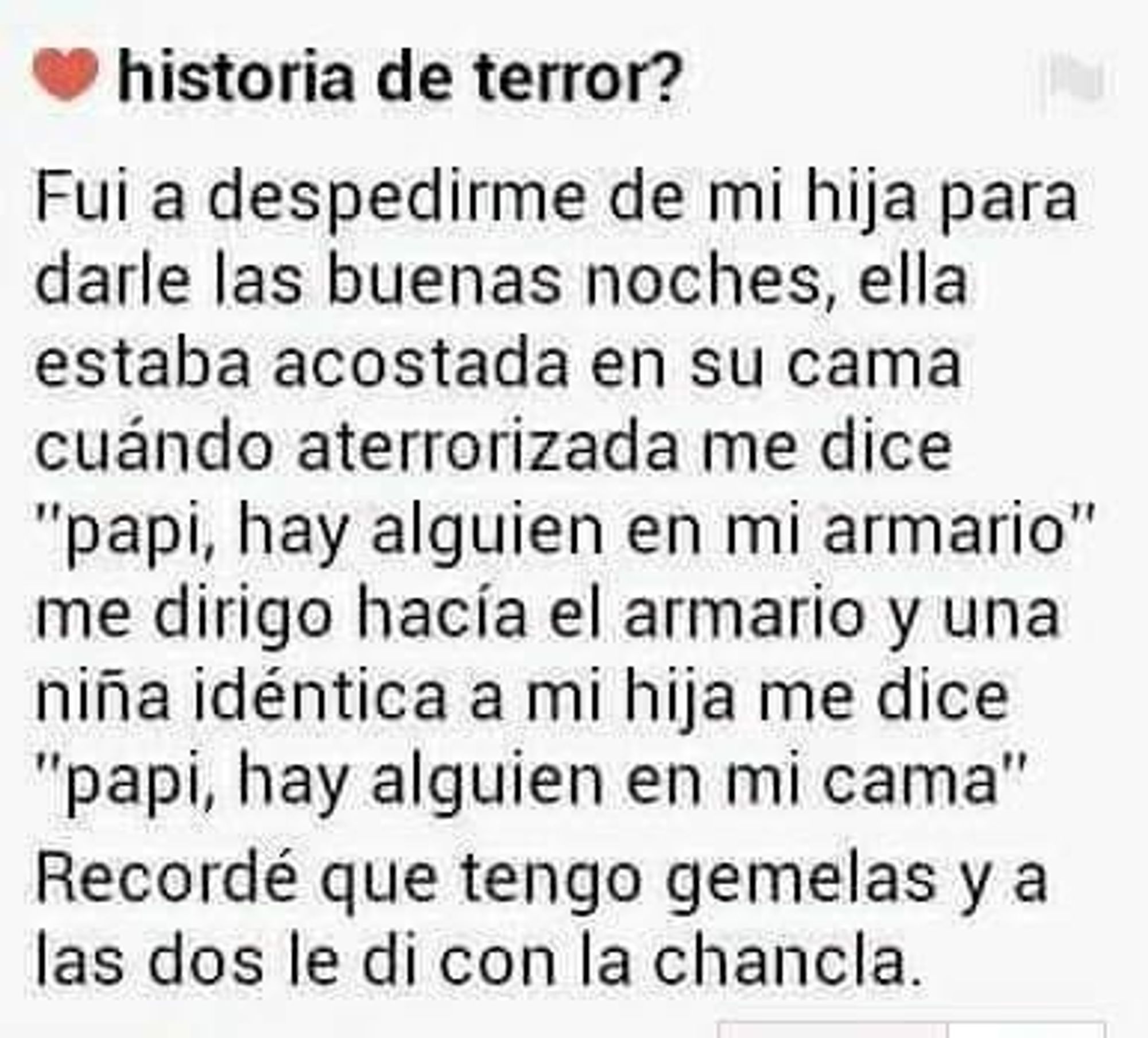 Fui a despedirme de mi hija para darle las buenas noches, ella estaba acostada en su cama cuándo aterrorizada me dice "papi, hay alguien en mi armario" me dirijo hacia el armario y una niña idéntica a mi hija me dice "papi, hay alguien en mi cama"

Recordé que tengo gemelas y a las dos les di con la chancla.