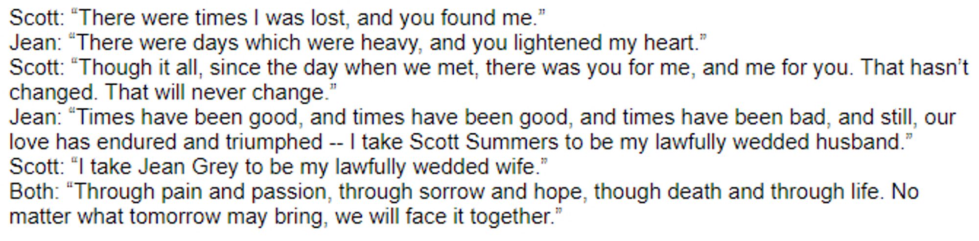 Scott: “There were times I was lost, and you found me.”
Jean: “There were days which were heavy, and you lightened my heart.”
Scott: “Though it all, since the day when we met, there was you for me, and me for you. That hasn’t changed. That will never change.”
Jean: “Times have been good, and times have been good, and times have been bad, and still, our love has endured and triumphed -- I take Scott Summers to be my lawfully wedded husband.”
Scott: “I take Jean Grey to be my lawfully wedded wife.”
Both: “Through pain and passion, through sorrow and hope, though death and through life. No matter what tomorrow may bring, we will face it together.”