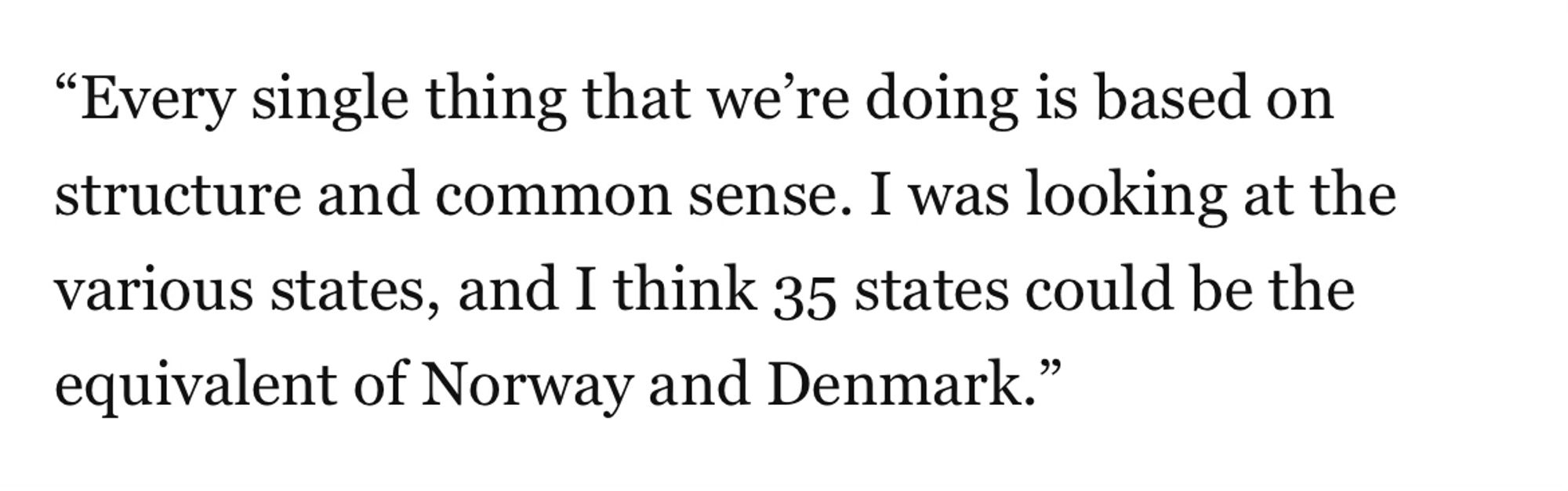 "Every single thing that we're doing is based on structure and common sense. I was looking at the various states, and I think 35 states could be the equivalent of Norway and Denmark."