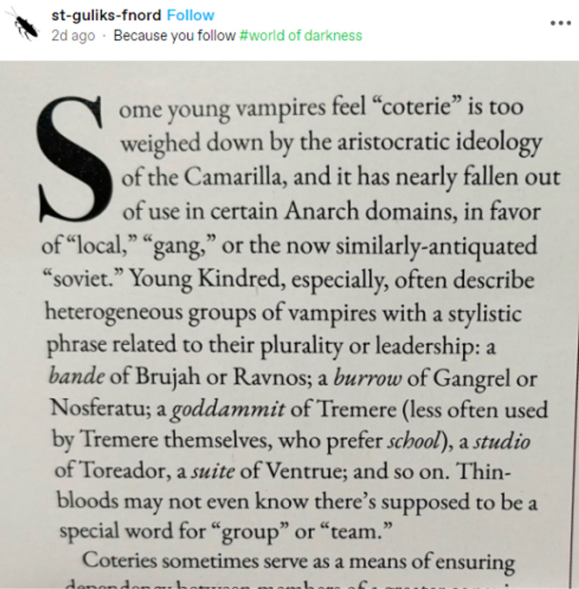 Tumblr post by st-guliks-fnord which is a screenshot of page 154 of the VtM Players Guide book: Some young vampires feel "coterie" is too weighed down by the aristocratic ideology of the Camarilla, and it has nearly fallen out of use in certain Anarch domains, in favor of "local", "gang", or the now similarly-antiquated "soviet". Young Kindred, especially, often describe heterogeneous people groups of vampires with a stylistic phrase related to their plurality or leadership: a bande of Brujah or Ravnos; a burrow of Gangrel or Nosferatu; a goddammit of Tremere (less often used by Tremere themselves, who prefer school), a studio of Toreador, a suite of Ventrue; and so on. Thin-bloods may not even know there's supposed to be a special word for "group" or "team".