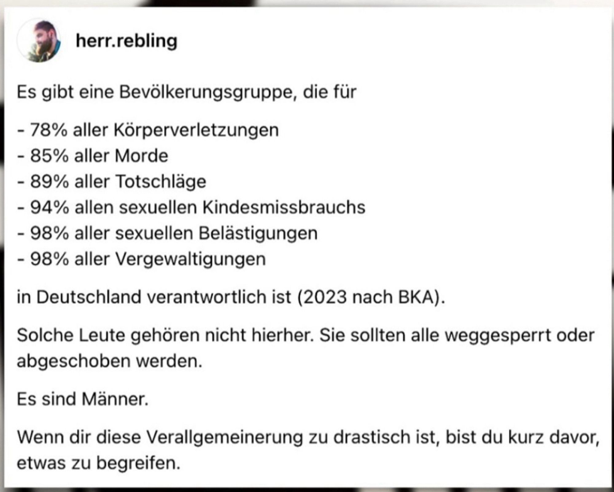 Statista Grafik mit folgendem Text: Es gibt eine Bevölkerungsgruppe, die für
- 78% aller Körperverletzungen
- 85% aller Morde
- 89% aller Totschläge
- 94% allen sexuellen Kindesmissbrauchs
- 98% aller sexuellen Belästigungen
- 98% aller Vergewaltigungen
in Deutschland verantwortlich ist (2023 nach BKA).
Solche Leute gehören nicht hierher. Sie sollten alle weggesperrt oder abgeschoben werden.
Es sind Männer.
Wenn dir diese Verallgemeinerung zu drastisch ist, bist du kurz davor, etwas zu begreifen.