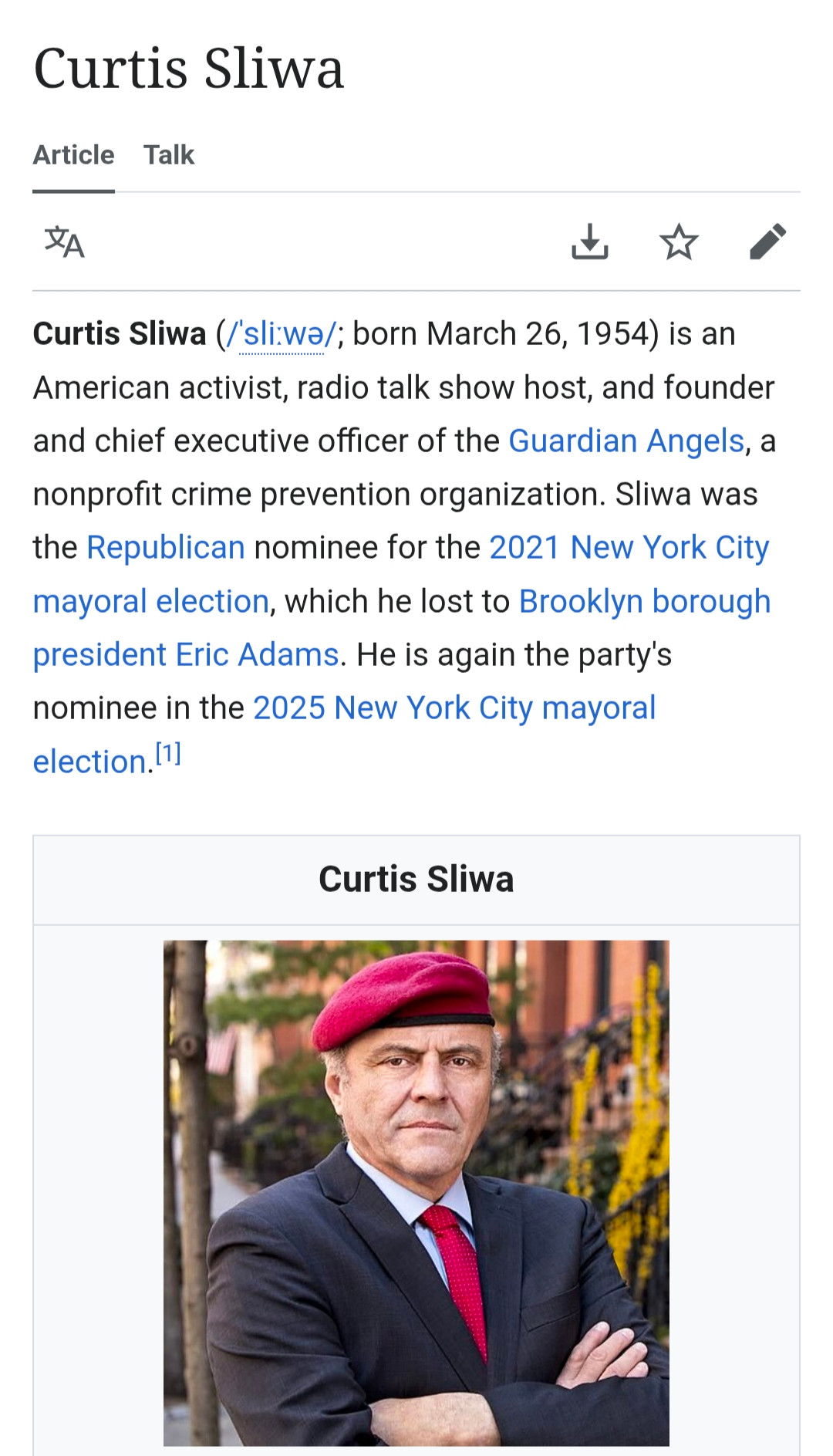Curtis Sliwa (/ˈsliːwə/; born March 26, 1954) is an American activist, radio talk show host, and founder and chief executive officer of the Guardian Angels, a nonprofit crime prevention organization. Sliwa was the Republican nominee for the 2021 New York City mayoral election, which he lost to Brooklyn borough president Eric Adams. He is again the party's nominee in the 2025 New York City mayoral election.

And there's a picture of a square looking old white man, like he's not made of ovals like most people, but of cartoonish squares, in a dark charcoal suit jacket and red tie, angrily crossing his arms over his chest, wearing a jaunty maroon beret