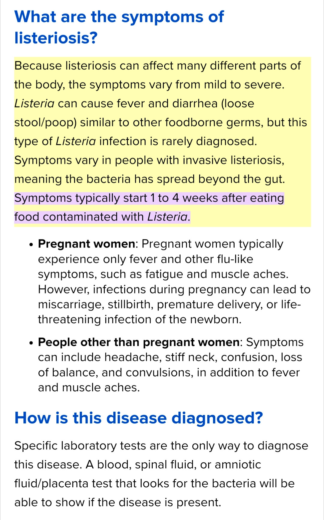 What are the symptoms of listeriosis?
Because listeriosis can affect many different parts of the body, the symptoms vary from mild to severe. Listeria can cause fever and diarrhea (loose stool/poop) similar to other foodborne germs, but this type of Listeria infection is rarely diagnosed. Symptoms vary in people with invasive listeriosis, meaning the bacteria has spread beyond the gut. Symptoms typically start 1 to 4 weeks after eating food contaminated with Listeria.

Pregnant women: Pregnant women typically experience only fever and other flu-like symptoms, such as fatigue and muscle aches. However, infections during pregnancy can lead to miscarriage, stillbirth, premature delivery, or life-threatening infection of the newborn.
People other than pregnant women: Symptoms can include headache, stiff neck, confusion, loss of balance, and convulsions, in addition to fever and muscle aches.
How is this disease diagnosed?
Specific laboratory tests are the only way to diagnose this disease. A blood, spinal fluid, or amniotic fluid/placenta test that looks for the bacteria will be able to show if the disease is present.