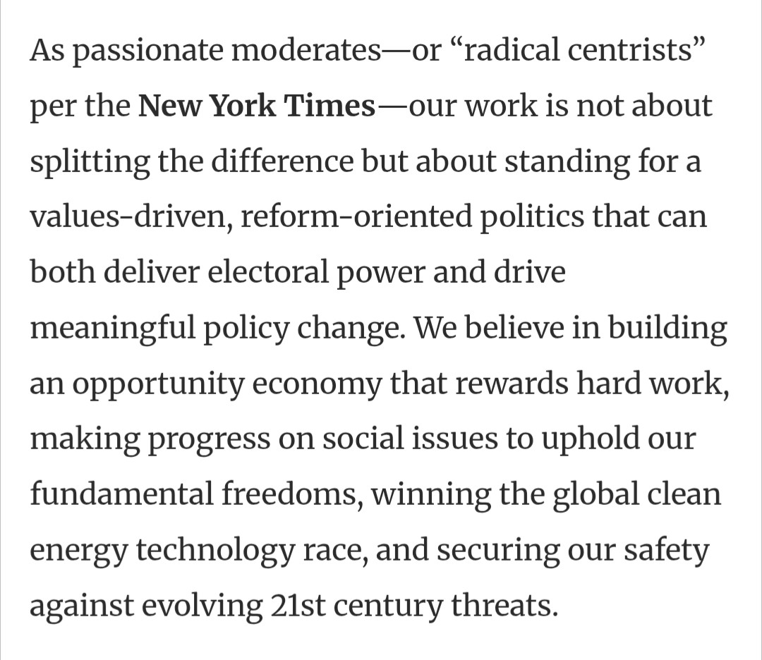 As passionate moderates—or “radical centrists” per the New York Times—our work is not about splitting the difference but about standing for a values-driven, reform-oriented politics that can both deliver electoral power and drive meaningful policy change. We believe in building an opportunity economy that rewards hard work, making progress on social issues to uphold our fundamental freedoms, winning the global clean energy technology race, and securing our safety against evolving 21st century threats.
