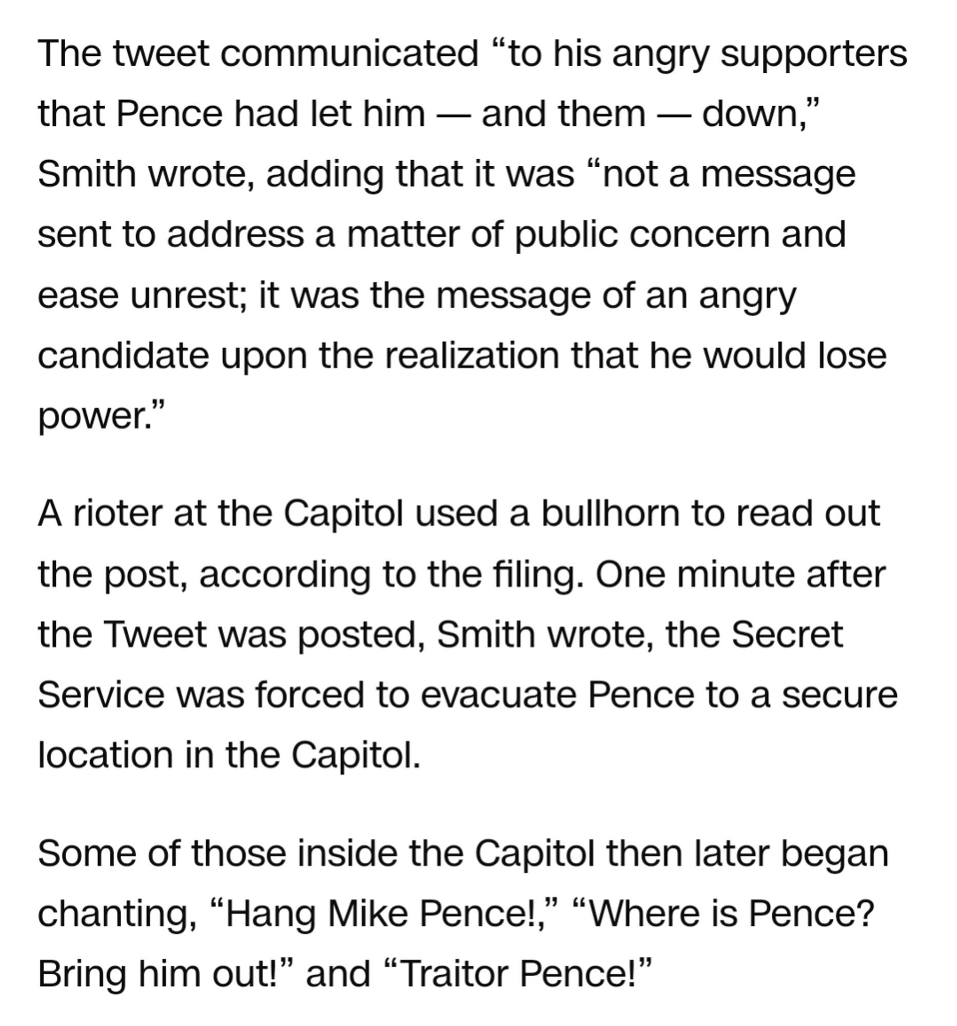 The tweet communicated “to his angry supporters that Pence had let him — and them — down,” Smith wrote, adding that it was “not a message sent to address a matter of public concern and ease unrest; it was the message of an angry candidate upon the realization that he would lose power.”

A rioter at the Capitol used a bullhorn to read out the post, according to the filing. One minute after the Tweet was posted, Smith wrote, the Secret Service was forced to evacuate Pence to a secure location in the Capitol.

Some of those inside the Capitol then later began chanting, “Hang Mike Pence!,” “Where is Pence? Bring him out!” and “Traitor Pence!”