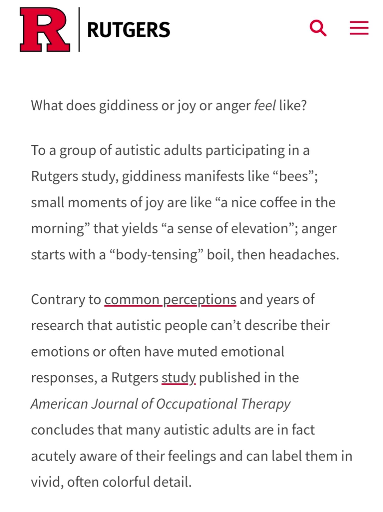 What does giddiness or joy or anger feel like?

To a group of autistic adults participating in a Rutgers study, giddiness manifests like “bees”; small moments of joy are like “a nice coffee in the morning” that yields “a sense of elevation”; anger starts with a “body-tensing” boil, then headaches.

Contrary to common perceptions and years of research that autistic people can’t describe their emotions or often have muted emotional responses, a Rutgers study published in the American Journal of Occupational Therapy concludes that many autistic adults are in fact acutely aware of their feelings and can label them in vivid, often colorful detail.