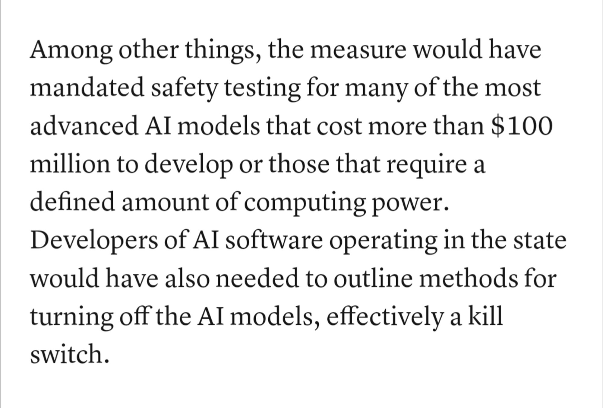 Among other things, the measure would have mandated safety testing for many of the most advanced AI models that cost more than $100 million to develop or those that require a defined amount of computing power. Developers of AI software operating in the state would have also needed to outline methods for turning off the AI models, effectively a kill switch.