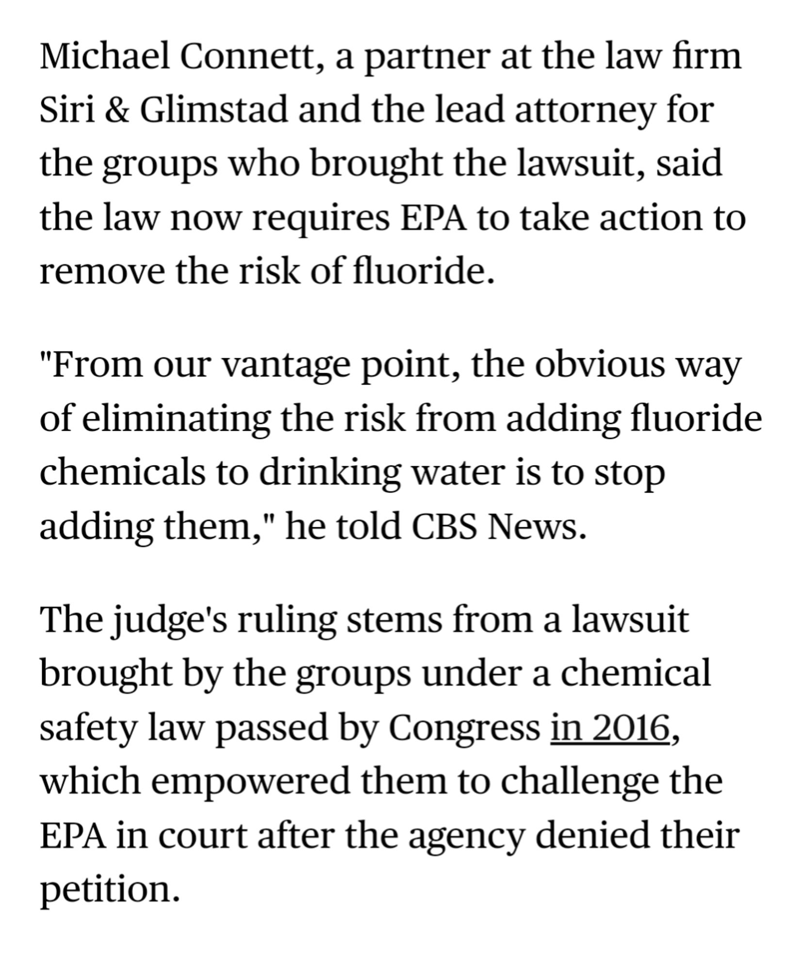 Michael Connett, a partner at the law firm Siri & Glimstad and the lead attorney for the groups who brought the lawsuit, said the law now requires EPA to take action to remove the risk of fluoride.

"From our vantage point, the obvious way of eliminating the risk from adding fluoride chemicals to drinking water is to stop adding them," he told CBS News.

The judge's ruling stems from a lawsuit brought by the groups under a chemical safety law passed by Congress in 2016, which empowered them to challenge the EPA in court after the agency denied their petition.