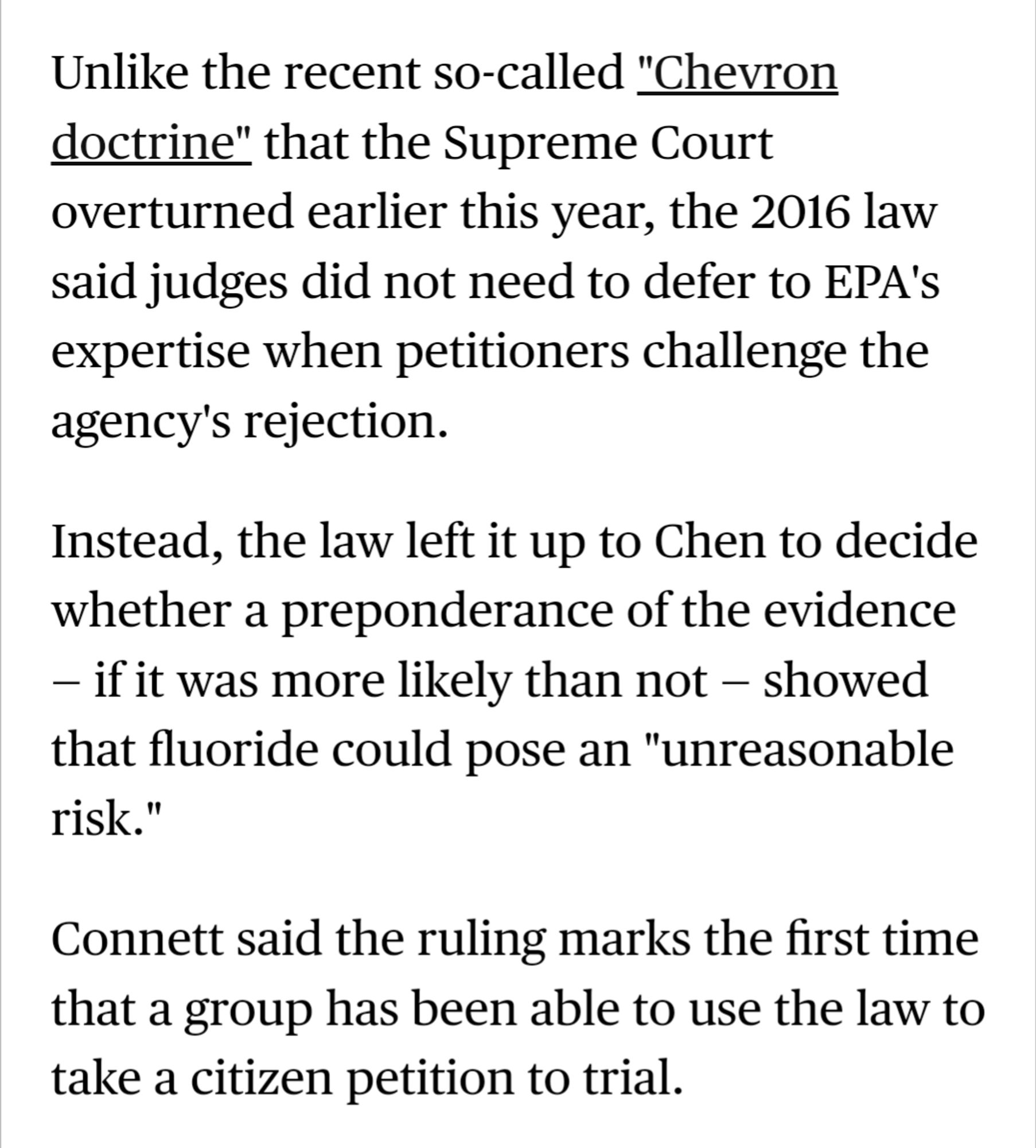 Unlike the recent so-called "Chevron doctrine" that the Supreme Court overturned earlier this year, the 2016 law said judges did not need to defer to EPA's expertise when petitioners challenge the agency's rejection.

Instead, the law left it up to Chen to decide whether a preponderance of the evidence — if it was more likely than not — showed that fluoride could pose an "unreasonable risk."

Connett said the ruling marks the first time that a group has been able to use the law to take a citizen petition to trial.