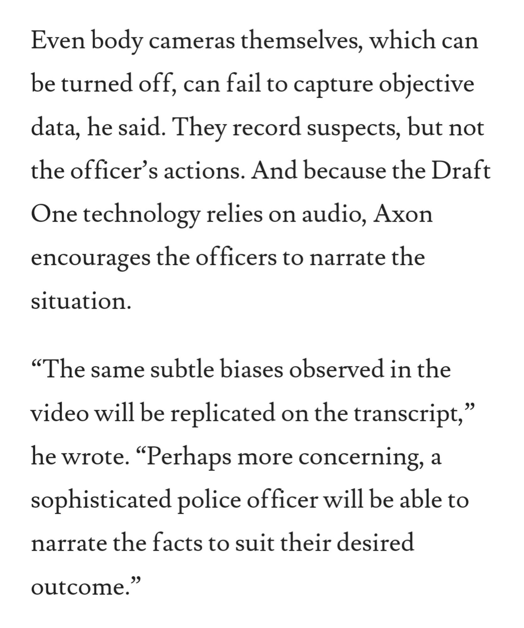 Even body cameras themselves, which can be turned off, can fail to capture objective data, he said. They record suspects, but not the officer’s actions. And because the Draft One technology relies on audio, Axon encourages the officers to narrate the situation.

“The same subtle biases observed in the video will be replicated on the transcript,” he wrote. “Perhaps more concerning, a sophisticated police officer will be able to narrate the facts to suit their desired outcome.”