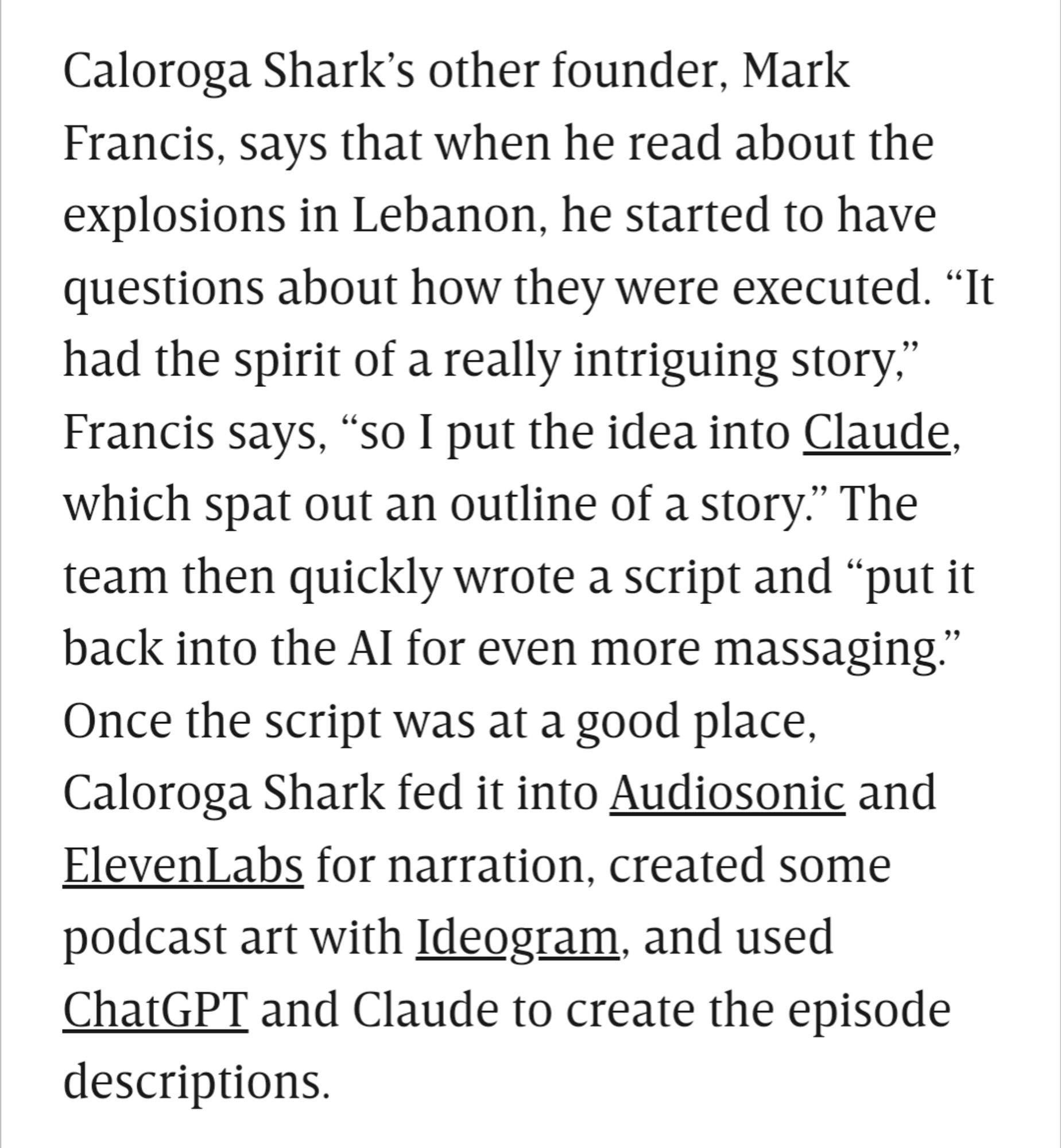 Caloroga Shark’s other founder, Mark Francis, says that when he read about the explosions in Lebanon, he started to have questions about how they were executed. “It had the spirit of a really intriguing story,” Francis says, “so I put the idea into Claude, which spat out an outline of a story.” The team then quickly wrote a script and “put it back into the AI for even more massaging.” Once the script was at a good place, Caloroga Shark fed it into Audiosonic and ElevenLabs for narration, created some podcast art with Ideogram, and used ChatGPT and Claude to create the episode descriptions.