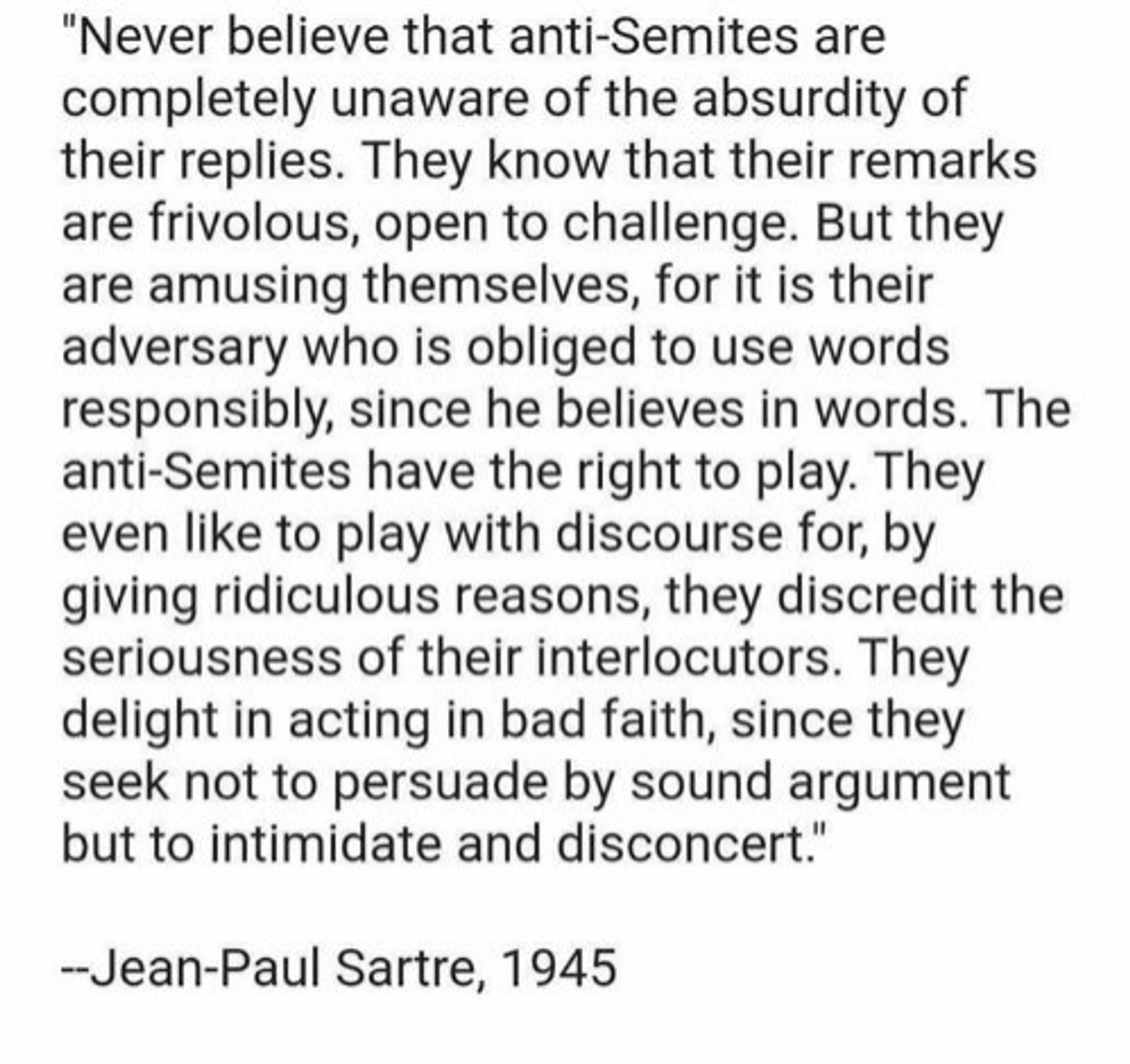 Never believe that anti-Semites are completely unaware of the absurdity of their replies. They know that their remarks are frivolous, open to challenge. But they are amusing themselves, for it is their adversary who is obliged to use words responsibly, since he believes in words. The anti-Semites have the right to play. They even like to play with discourse for, by giving ridiculous reasons, they discredit the seriousness of their interlocutors. They delight in acting in bad faith, since they seek not to persuade by sound argument but to intimidate and disconcert."

--Jean-Paul Sartre, 1945