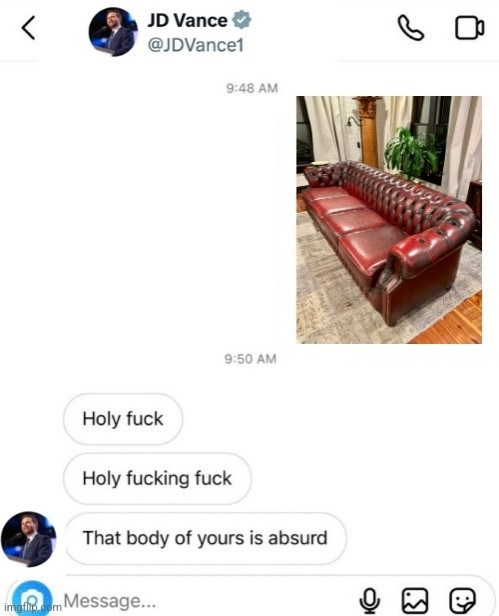 The leaked Adam Lavine from Maroon 5's sexts only it now looks like JD Vance is the one replying to a picture of a red leather couch with holy fuck, holy fucking fuck, that body of yours is absurd