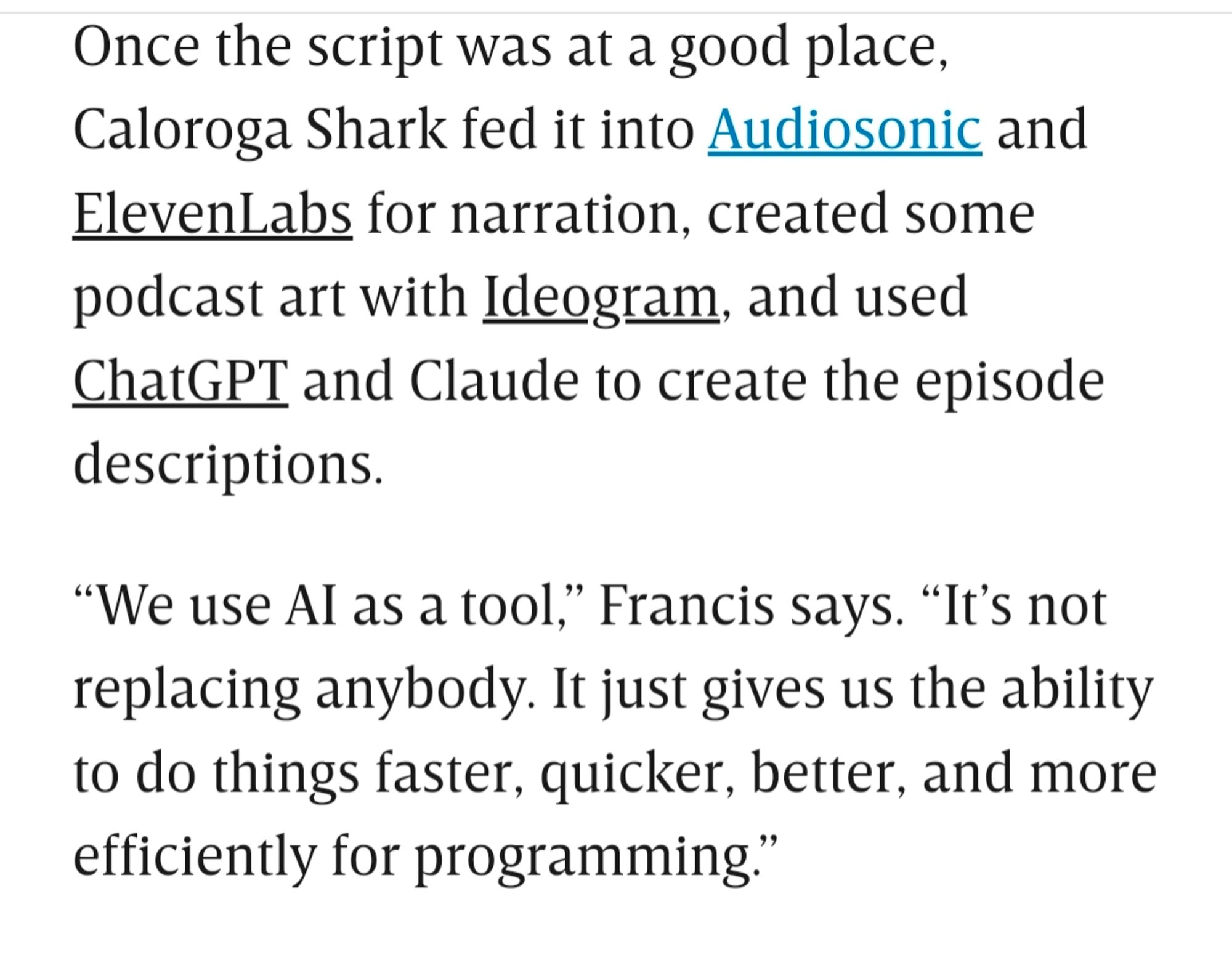 Y
Once the script was at a good place, Caloroga Shark fed it into Audiosonic and ElevenLabs for narration, created some podcast art with Ideogram, and used ChatGPT and Claude to create the episode descriptions.

“We use AI as a tool,” Francis says. “It’s not replacing anybody. It just gives us the ability to do things faster, quicker, better, and more efficiently for programming.”