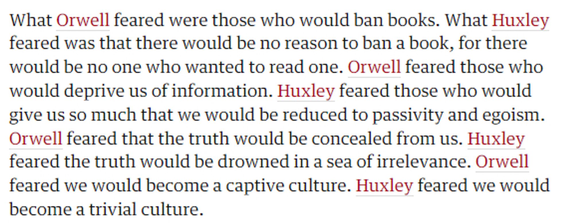 Excerpt from The Guardian article (Feb 2017):
What Orwell feared were those who would ban books. What Huxley feared was that there would be no reason to ban a book, for there would be no one who wanted to read one. Orwell feared those who would deprive us of information. Huxley feared those who would give us so much that we would be reduced to passivity and egoism. Orwell feared that the truth would be concealed from us. Huxley feared the truth would be drowned in a sea of irrelevance. Orwell feared we would become a captive culture. Huxley feared we would become a trivial culture.