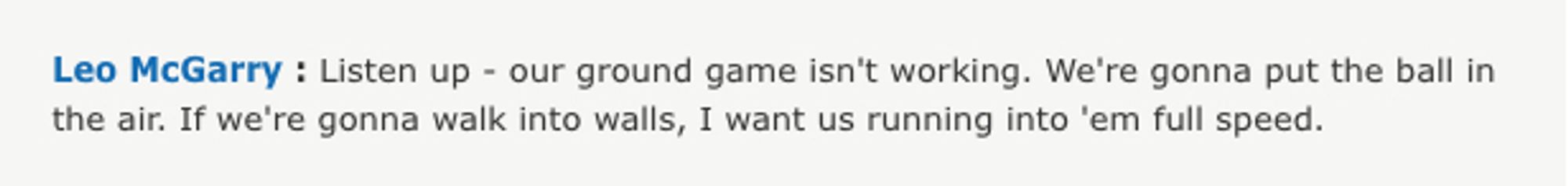 Quote from Leo McGarry from The West Wing: "Listen up - our ground game isn't working. We're gonna put the ball in the air. If we're gonna walk into walls, I want us running into 'em full speed."