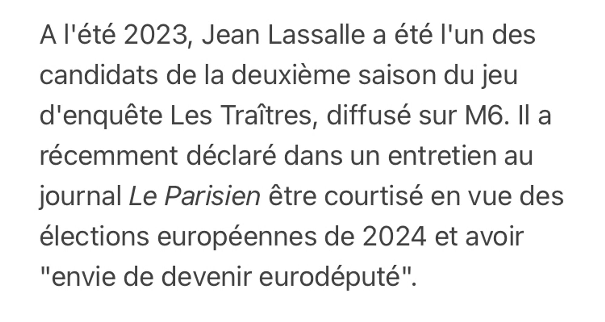 A l'été 2023, Jean Lassalle a été l'un des candidats de la deuxième saison du jeu d'enquête Les Traîtres, diffusé sur M6. Il a récemment déclaré dans un entretien au journal Le Parisien être courtisé en vue des élections européennes de 2024 et avoir "envie de devenir eurodéputé".