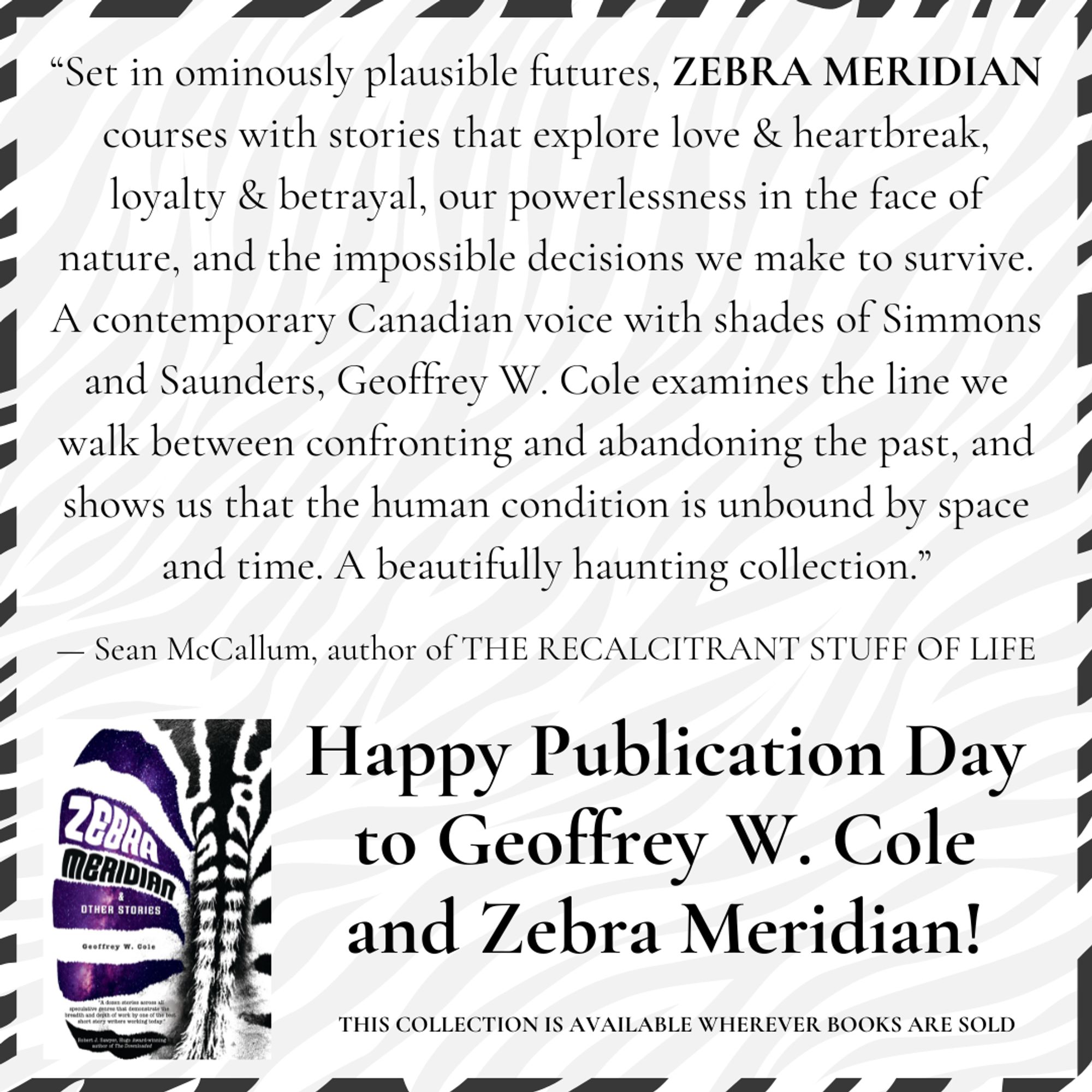 Happy Publication Day to Geoffrey W. Cole and Zebra Meridian! + a quote from Sean McCallum, author of THE RECALCITRANT STUFF OF LIFE: “Set in ominously plausible futures, ZEBRA MERIDIAN courses with stories that explore love & heartbreak, loyalty & betrayal, our powerlessness in the face of nature, and the impossible decisions we make to survive. A contemporary Canadian voice with shades of Simmons and Saunders, Geoffrey W. Cole examines the line we walk between confronting and abandoning the past, and shows us that the human condition is unbound by space and time. A beautifully haunting collection.”