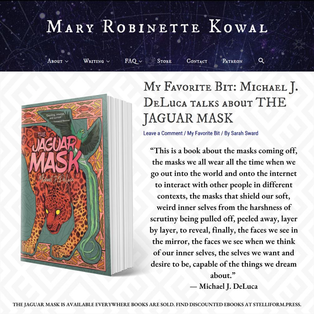 Screenshot collage from the My Favorite Bit blog on Mary Robinette Kowal's website. The title reads "My Favorite Bit: Michael J. DeLuca Talks about THE JAGUAR MASK." Body text reads: “This is a book about the masks coming off, the masks we all wear all the time when we go out into the world and onto the internet to interact with other people in different contexts, the masks that shield our soft, weird inner selves from the harshness of scrutiny being pulled off, peeled away, layer by layer, to reveal, finally, the faces we see in the mirror, the faces we see when we think of our inner selves, the selves we want and desire to be, capable of the things we dream about.” 
— Michael J. DeLuca 