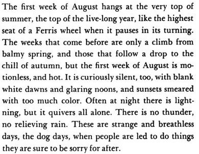 The opening lines of the novel Tuck Everlasting describes the first week of August as the turning point to summer. "These are strange and breathless days, the dog days, when people are led to do things they are sure to be sorry for after."