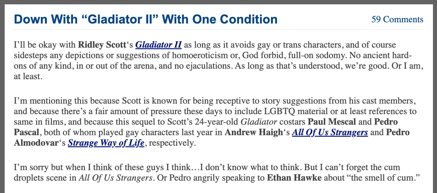 from Jeffrey Wells:

Down With “Gladiator II” With One Condition
I’ll be okay with Ridley Scott‘s Gladiator II as long as it avoids gay or trans characters, and of course sidesteps any depictions or suggestions of homoeroticism or, God forbid, full-on sodomy. No ancient hard-ons of any kind, in or out of the arena, and no ejaculations. As long as that’s understood, we’re good. Or I am, at least.

I’m mentioning this because Scott is known for being receptive to story suggestions from his cast members, and because there’s a fair amount of pressure these days to include LGBTQ material or at least references to same in films, and because this sequel to Scott’s 24-year-old Gladiator costars Paul Mescal and Pedro Pascal, both of whom played gay characters last year in Andrew Haigh‘s All Of Us Strangers and Pedro Almodovar‘s Strange Way of Life, respectively.

I’m sorry but when I think of these guys I think…I don’t know what to think. But I can’t forget the cum droplets scene in All Of Us S