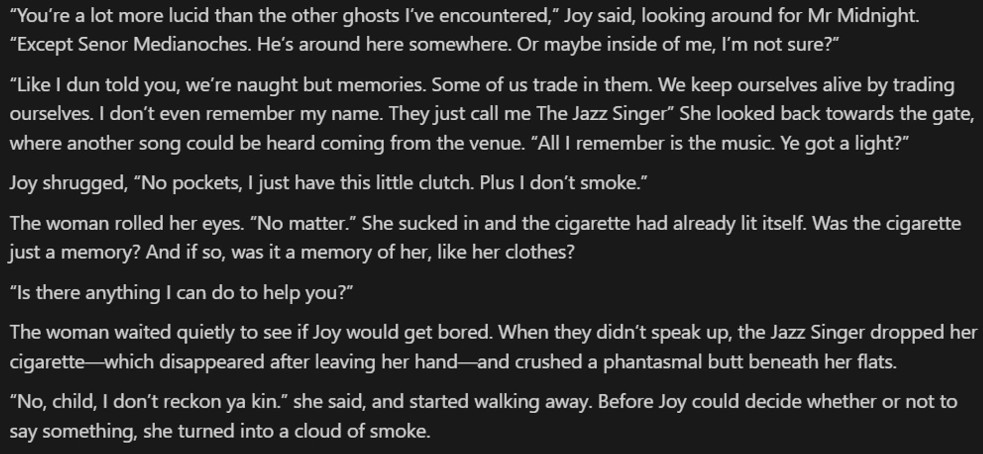 “You’re a lot more lucid than the other ghosts I’ve encountered,” Joy said, looking around for Mr Midnight. “Except Senor Medianoches. He’s around here somewhere. Or maybe inside of me, I’m not sure?”

“Like I dun told you, we’re naught but memories. Some of us trade in them. We keep ourselves alive by trading ourselves. I don’t even remember my name. They just call me The Jazz Singer” She looked back towards the gate, where another song could be heard coming from the venue. “All I remember is the music. Ye got a light?”

Joy shrugged, “No pockets, I just have this little clutch. Plus I don’t smoke.”

The woman rolled her eyes. “No matter.” She sucked in and the cigarette had already lit itself. Was the cigarette just a memory? And if so, was it a memory of her, like her clothes?

“Is there anything I can do to help you?”

The woman waited quietly to see if Joy would get bored. When they didn’t speak up, the Jazz Singer dropped her cigarette—which disappeared after leaving her hand—and