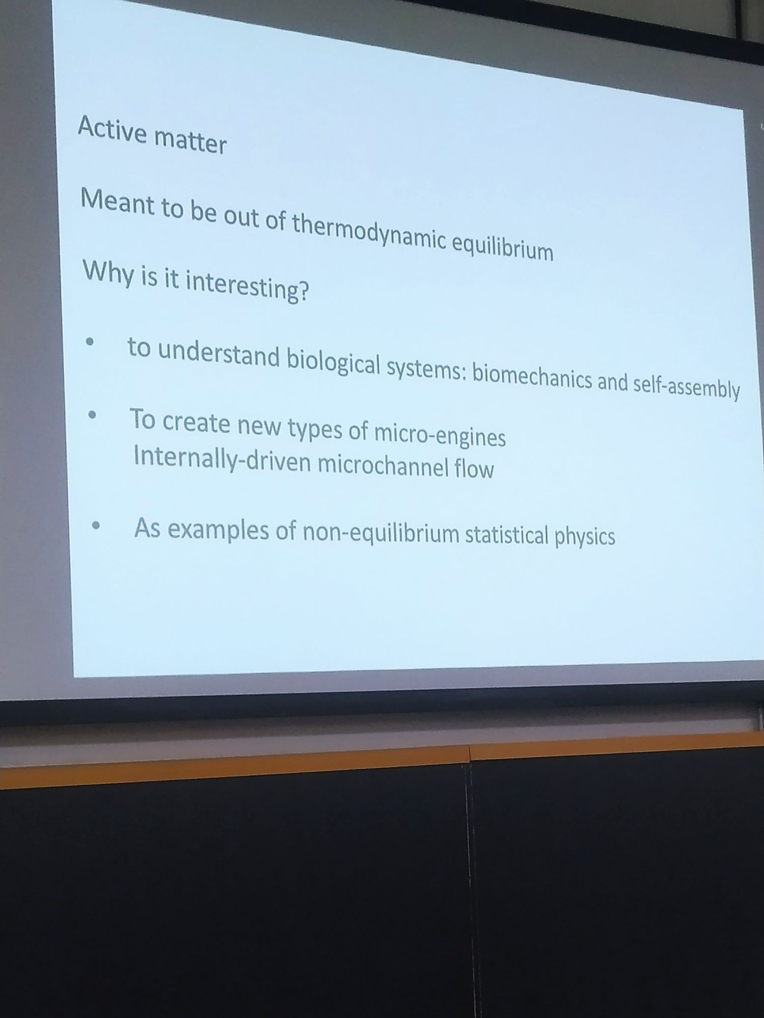 Um slide de fundo branco e letras pretas escrito:

Active matter

Meant to be out of thermodynamic equilibrium

Why is it interesting?

to understand biological systems: biomechanics and self-assembly

To create new types of micro-engines Internally-driven microchannel flow

As examples of non-equilibrium statistical physics