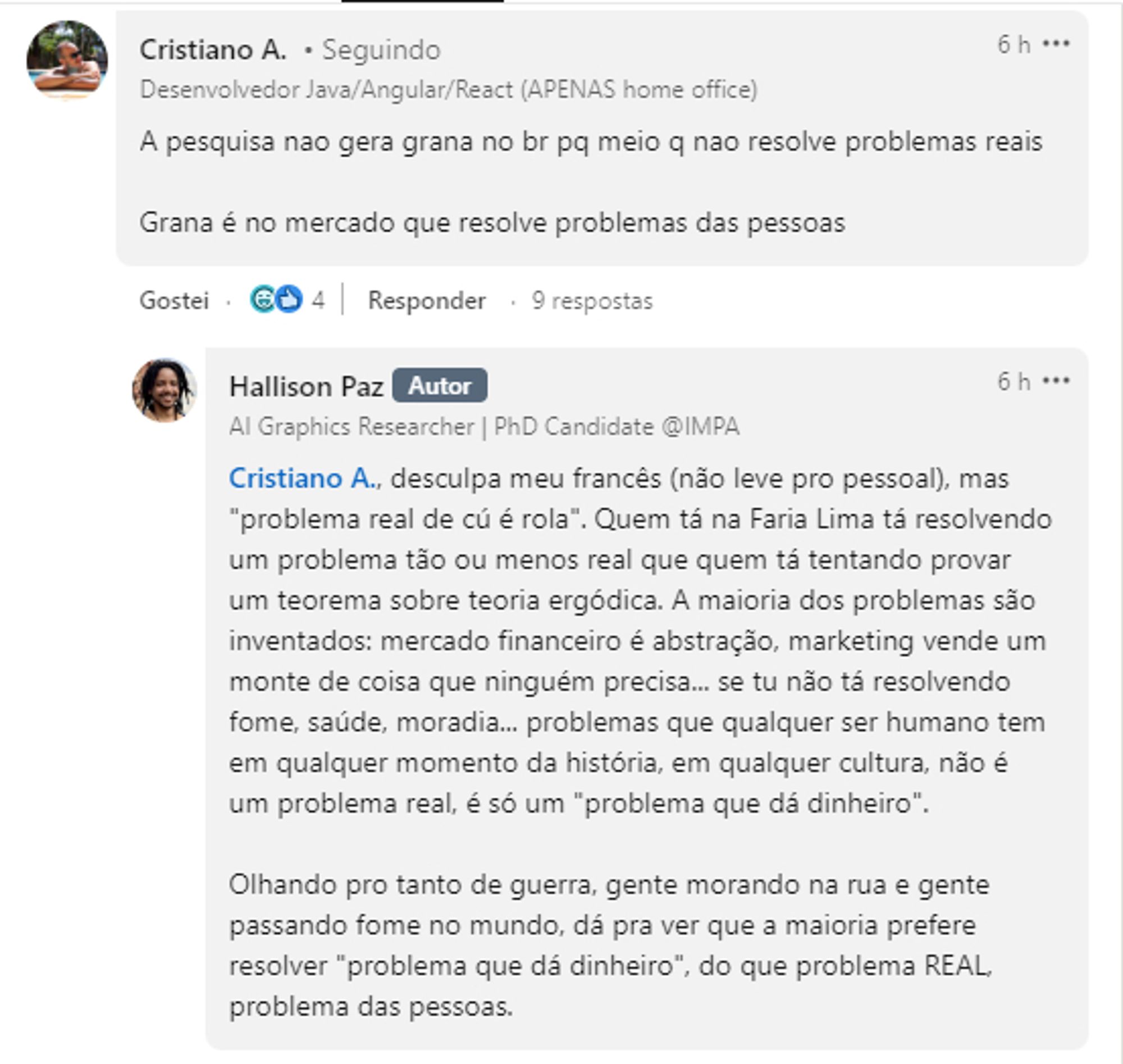 Print de uma discussão nos comentários de um post no LinkedIn sobre uma bolsa que um laboratório público está oferecendo, o valor é baixo e a exigência alta.

Cristiano A. (vulgo Jovem tranquilão) comenta (encurtamentos e erros corrigidos): A pesquisa não gera grana no BR porque no meio [acadêmico] não se resolve problemas reais. Grana é no mercado que resolve problemas das pessoas.

Resposta do Hallison Paz: "Cristiano A., desculpa meu francês (não leve pro lado pessoal), mas 'problema real de cú é rola'. Quem tá na Faria Lima tá resolvendo um problema tão ou menos real que quem está tentando provar um teorema sobre teoria ergódica. A maioria dos problemas são inventados: mercado financeiro é abstração, marketing vende um monte de coisa que ninguém precisa.... se tu não tá resolvendo fome, saúde, moradia... problemas que qualquer ser humano tem em qualquer momento da história, em qualquer cultura, não é um problema real, é só um 'problema que dá dinheiro'.(...)"

Tem mais, mas não deu