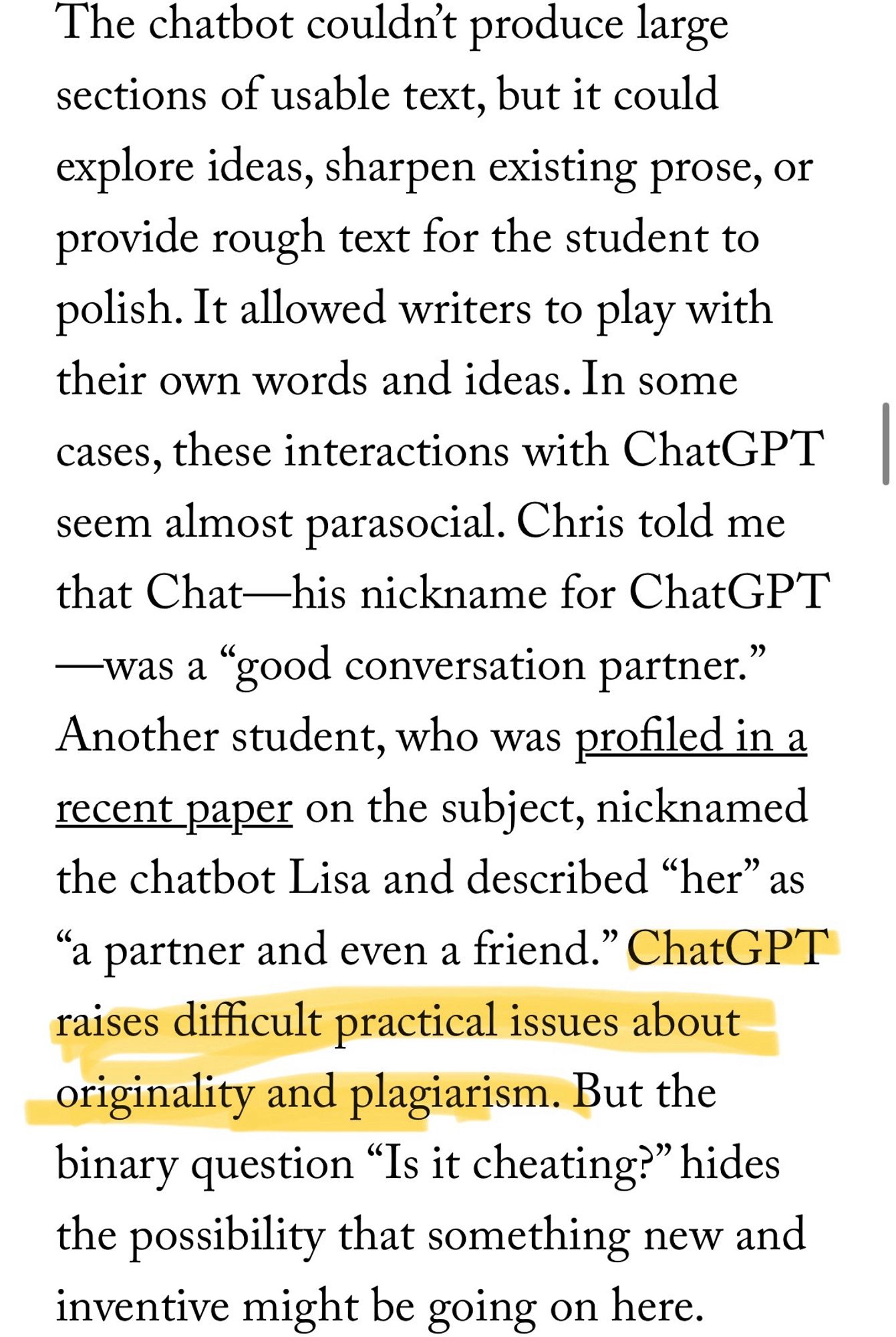 Text block reading “The chatbot couldn’t produce large sections of usable text, but it could explore ideas, sharpen existing prose, or provide rough text for the student to polish. It allowed writers to play with their own words and ideas. In some cases, these interactions with ChatGPT seem almost parasocial. Chris told me that Chat—his nickname for ChatGPT—was a “good conversation partner.” Another student, who was profiled in a recent paper on the subject, nicknamed the chatbot Lisa and described “her” as “a partner and even a friend.” ChatGPT raises difficult practical issues about originality and plagiarism. But the binary question “Is it cheating?” hides the possibility that something new and inventive might be going on here.” The sentence beginning “ChatGPT raises” has been highlighted, bc it’s so fucking infuriating