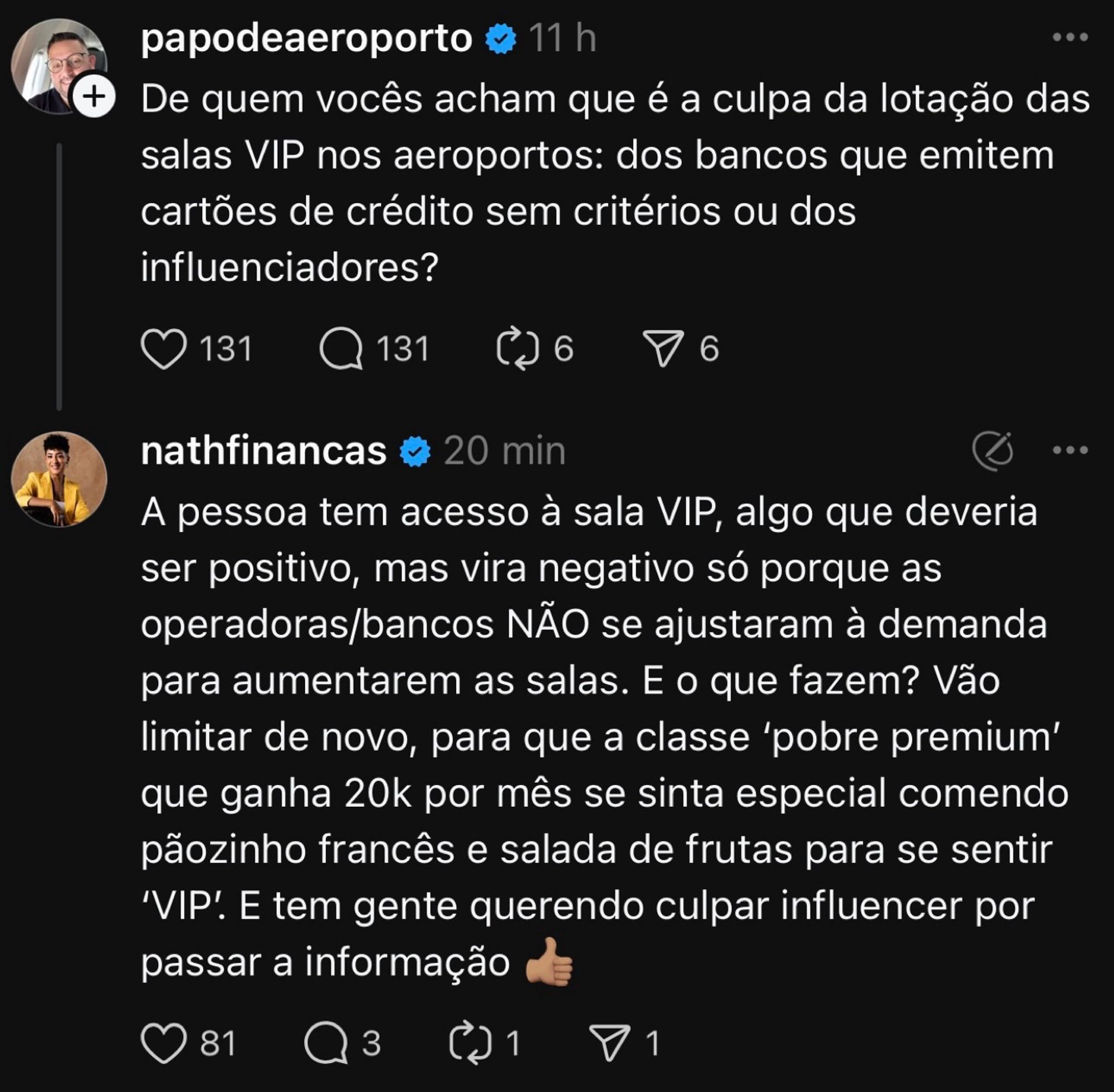 papodeaeroporto e 11 h
De quem vocês acham que é a culpa da lotação das salas VIP nos aeroportos: dos bancos que emitem cartões de crédito sem critérios ou dos influenciadores?
O 131 Q 131
d 6
• 6
nathfinancas v
20 min
A pessoa tem acesso à sala VIP, algo que deveria ser positivo, mas vira negativo só porque as operadoras/bancos NÃO se ajustaram à demanda para aumentarem as salas. E o que fazem? Vão limitar de novo, para que a classe 'pobre premium' que ganha 20k por mês se sinta especial comendo pãozinho francês e salada de frutas para se sentir
'VIP. E tem gente querendo culpar influencer por passar a informação de