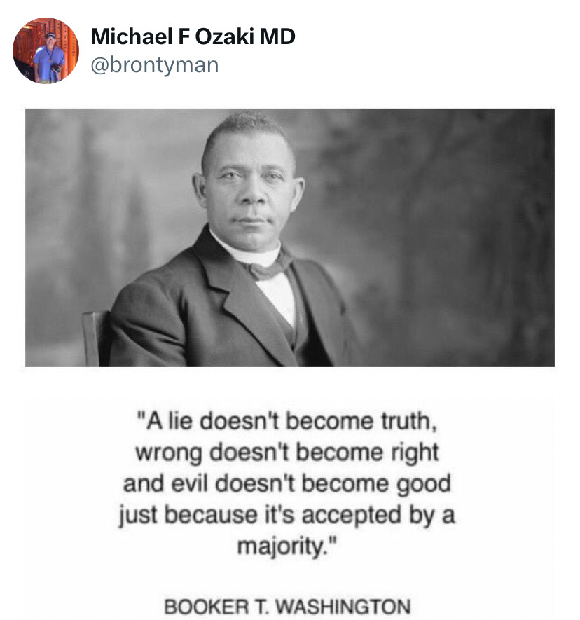 A lie doesn’t become truth, wrong doesn’t become right and evil doesn’t become good just because it’s accepted by a majority.
-Booker T. Washington 