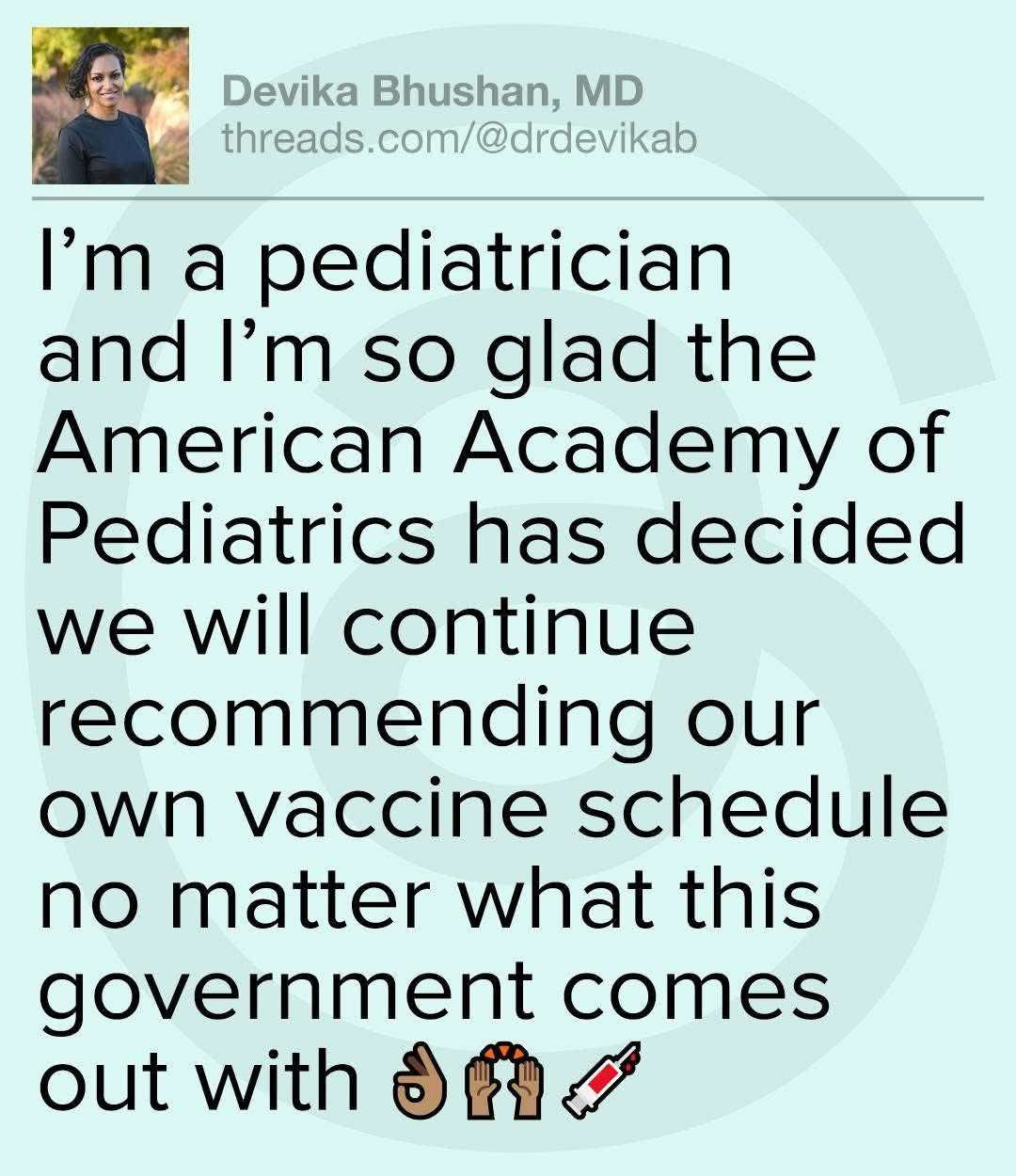 Devika Bhushan MD: I’m a pediatrician and I’m so glad the American Academy of Pediatrics has decided we will continue recommending our own vaccine schedule no matter what this government comes out with. 