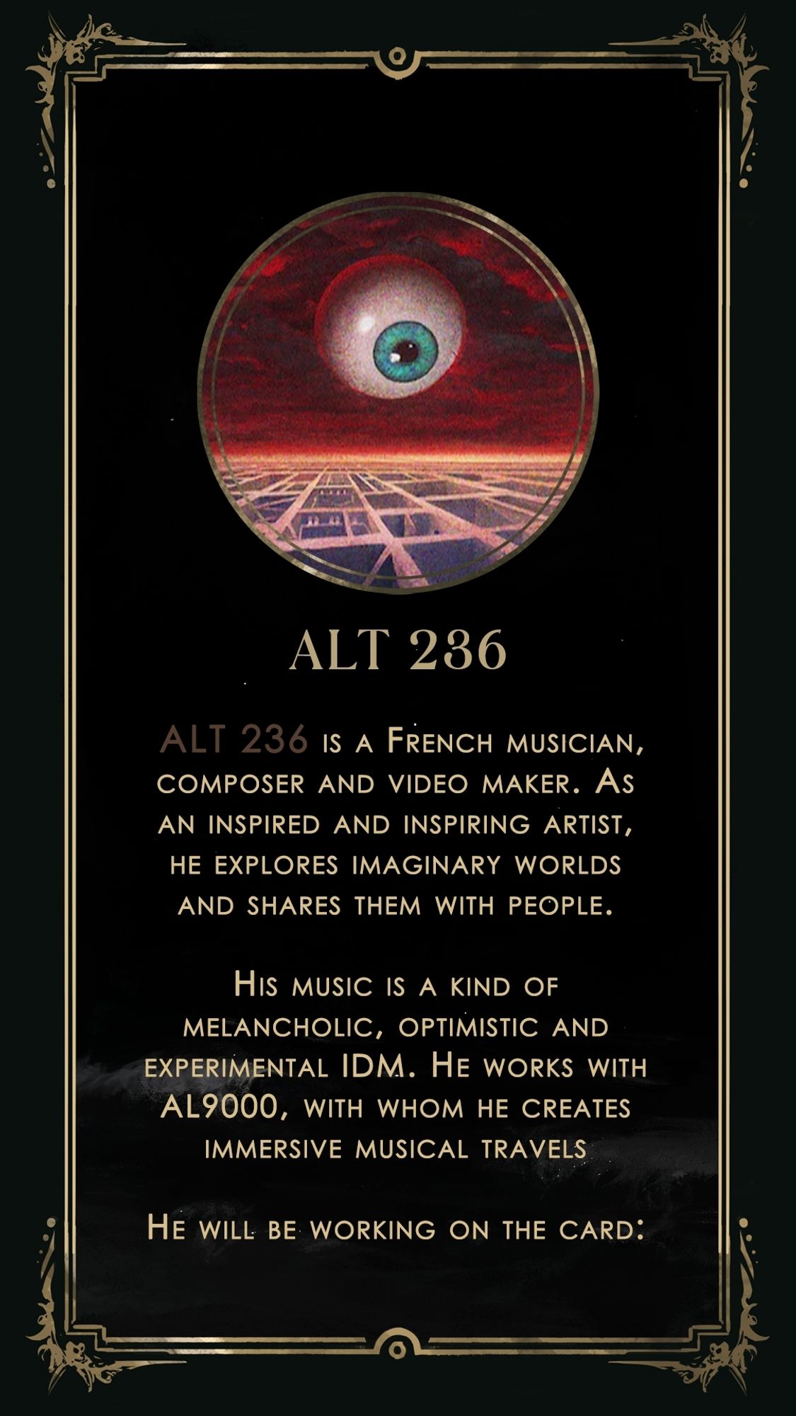 Presentation text of Alt 236 : "ALT 236 is a French musician, composer and video maker. As an inspired and inspiring artist, he explores imaginary worlds and shares them with people. His music is a kind of melancholic, optimistic and experimental IDM. He works with AL9000, with whom he creates immersive musical travelsHe will be working on the card:"