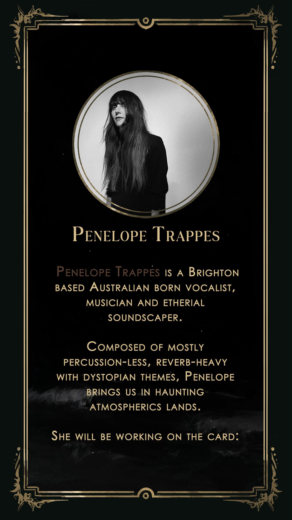 Introduce to Penelope Trappes : "Penelope is a Brighton based Australian born vocalist, musician and etherial soundscaper. Composed of mostly percussion-les, reverb-heavy with dystopian themes, Penelope brings us in haunting atmospherics lands. She will be working on The Empress"