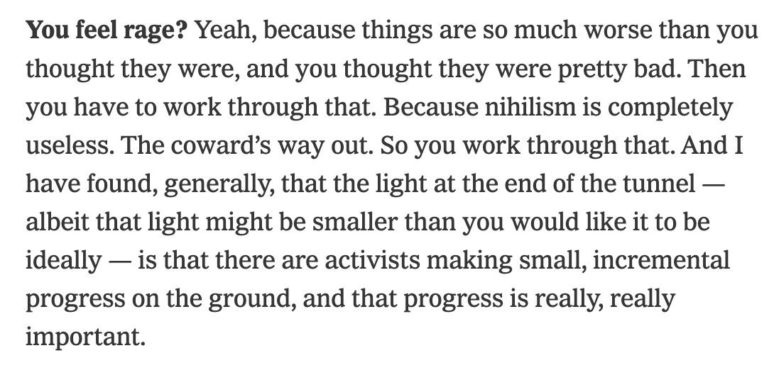 You feel rage? Yeah, because things are so much worse than you thought they were, and you thought they were pretty bad. Then you have to work through that. Because nihilism is completely useless. The coward’s way out. So you work through that. And I have found, generally, that the light at the end of the tunnel — albeit that light might be smaller than you would like it to be ideally — is that there are activists making small, incremental progress on the ground, and that progress is really, really important.
